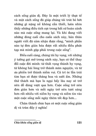 caùch soáng giaûn dò. Ñaây laø moät trieát lyù thöïc teá
vaø moät caùch soáng ñaõ giuùp chuùng toâi truùt boû bôùt
nhöõng gì naëng neà khoâng caàn thieát, luoân nhìn
thaáy nhöõng ñieàu tích cöïc trong baát cöù hoaøn caûnh
naøo maø cuoäc soáng mang laïi. Vaø khi ñang vieát
nhöõng doøng cuoái cho cuoán saùch naøy, baûn thaân
ngöôøi vieát ñaõ caûm nhaän ñöôïc raèng, “mình phaàn
naøo töï ñôn giaûn hoùa ñöôïc raát nhieàu ñieàu phöùc
taïp maø mình gaëp phaûi trong cuoäc soáng”.
Ñieàu cuoái cuøng, chuùng toâi hy voïng, vôùi nhöõng
yù töôûng gôïi môû trong saùch naøy, baïn coù theå thay
ñoåi cuoäc ñôøi mình: töø thaát voïng thaønh hy voïng,
töø khoâng haøi loøng trôû thaønh maõn nguyeän, vaø töø
öu phieàn trôû thaønh nieàm vui. Caû trí oùc laãn traùi
tim baïn seõ ñöôïc thaêng hoa vaø söôûi aám. Nhöõng
thöû thaùch maø baïn lo ngaïi baáy laâu nay seõ trôû
neân deã daøng vöôït qua hôn. Cuoäc soáng trôû neân
ñôn giaûn hôn vaø moãi ngaøy trôû neân töôi saùng
hôn raát nhieàu vôùi nieàm hy voïng vaø nieàm tin vaøo
moät cuoäc soáng moãi ngaøy theâm toát ñeïp hôn...
Chaân thaønh chuùc baïn coù moät cuoäc soáng giaûn
dò vaø traøn ñaày yù nghóa!

Chìa khoùa soáng giaûn dò

121

 