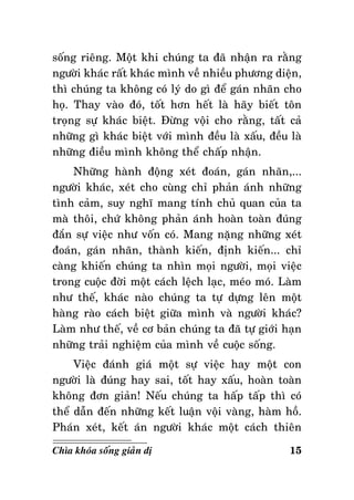 soáng rieâng. Moät khi chuùng ta ñaõ nhaän ra raèng
ngöôøi khaùc raát khaùc mình veà nhieàu phöông dieän,
thì chuùng ta khoâng coù lyù do gì ñeå gaùn nhaõn cho
hoï. Thay vaøo ñoù, toát hôn heát laø haõy bieát toân
troïng söï khaùc bieät. Ñöøng voäi cho raèng, taát caû
nhöõng gì khaùc bieät vôùi mình ñeàu laø xaáu, ñeàu laø
nhöõng ñieàu mình khoâng theå chaáp nhaän.
Nhöõng haønh ñoäng xeùt ñoaùn, gaùn nhaõn,...
ngöôøi khaùc, xeùt cho cuøng chæ phaûn aùnh nhöõng
tình caûm, suy nghó mang tính chuû quan cuûa ta
maø thoâi, chöù khoâng phaûn aùnh hoaøn toaøn ñuùng
ñaén söï vieäc nhö voán coù. Mang naëng nhöõng xeùt
ñoaùn, gaùn nhaõn, thaønh kieán, ñònh kieán... chæ
caøng khieán chuùng ta nhìn moïi ngöôøi, moïi vieäc
trong cuoäc ñôøi moät caùch leäch laïc, meùo moù. Laøm
nhö theá, khaùc naøo chuùng ta töï döïng leân moät
haøng raøo caùch bieät giöõa mình vaø ngöôøi khaùc?
Laøm nhö theá, veà cô baûn chuùng ta ñaõ töï giôùi haïn
nhöõng traûi nghieäm cuûa mình veà cuoäc soáng.
Vieäc ñaùnh giaù moät söï vieäc hay moät con
ngöôøi laø ñuùng hay sai, toát hay xaáu, hoaøn toaøn
khoâng ñôn giaûn! Neáu chuùng ta haáp taáp thì coù
theå daãn ñeán nhöõng keát luaän voäi vaøng, haøm hoà.
Phaùn xeùt, keát aùn ngöôøi khaùc moät caùch thieân
Chìa khoùa soáng giaûn dò

15

 