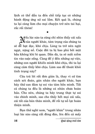 leäch coù theå daãn ta ñeán choã tieáp tuïc coù nhöõng
haønh ñoäng öùng xöû sai laàm. Keát quaû laø, chuùng
ta laïi caøng laøm cho moïi chuyeän trôû neân tai haïi,
raéc roái theâm!
°

N

eáu luùc naøo ta cuõng chæ nhìn thaáy caùi xaáu
cuûa ngöôøi khaùc, taâm traïng cuûa chuùng ta
seõ deã böïc doïc, khoù chòu. Loøng ta trôû neân ngoät
ngaït, naëng neà. Cuoäc ñôøi ta bò bao phuû bôûi moät
baàu khoâng khí bi quan. Daàn daø, ta seõ maát nieàm
tin vaøo cuoäc soáng. Caøng ñeå yù ñeán nhöõng söï vieäc,
nhöõng con ngöôøi khieán mình khoù chòu, thì ta laïi
caøng caûm thaáy khoù chòu. Laøm sao ñeå thoaùt khoûi
tình traïng naøy?
Caâu traû lôøi raát ñôn giaûn laø, thay vì cöù tìm
caùch xeùt ñoaùn, gaùn nhaõn cho ngöôøi khaùc, baïn
haõy thöû can ñaûm töï soi vaøo taâm hoàn mình. Taát
caû chuùng ta ñeàu laø nhöõng caù nhaân chöa hoaøn
haûo. Cho neân, chuùng ta haõy trung thöïc töï soi
vaøo chính mình, sao cho thaáy heát moïi caùi xaáu,
caùi toát cuûa baûn thaân mình, ñeå roài töï noã löïc hoaøn
thieän mình.
Baïn thöû nghó xem, “ngöôøi khaùc” trong nhaân
loaïi luùc naøo cuõng raát ñoâng ñaûo, leân ñeán caû maáy
16

Quaø taëng traùi tim

 