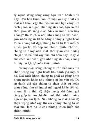 tyû ngöôøi ñang soáng cuøng baïn treân haønh tinh
naøy. Coøn baûn thaân baïn, coù moät vaø duy nhaát chæ
moät maø thoâi! Vaäy thì, neáu luùc naøo baïn cuõng tìm
caùch phaùn xeùt, gaùn nhaõn ngöôøi khaùc, baïn coù coøn
thôøi gian ñeå soáng cuoäc ñôøi cuûa mình nöõa hay
khoâng? Ñoù laø chöa noùi, khi chuùng ta xeùt ñoaùn,
gaùn nhaõn ngöôøi khaùc baèng nhöõng yù nghó hoaëc
lôøi leõ khoâng toát ñeïp, chuùng ta ñaõ töï laøm maát ñi
nhieàu giaù trò toát ñeïp cuûa chính mình. Theá thì,
chuùng ta ñöøng neân maát thôøi gian cho nhöõng
chuyeän voâ boå nhö vaäy nöõa. Töø hoâm nay, thay vì
tìm caùch xeùt ñoaùn, gaùn nhaõn ngöôøi khaùc, chuùng
ta haõy noã löïc töï hoaøn thieän mình.
Trong cuoäc soáng, chuùng ta caàn heát söùc chín
chaén trong suy nghó tröôùc khi ñaùnh giaù moät ai
ñoù. Noùi caùch khaùc, chuùng ta phaûi coá gaéng nhìn
nhaän ngöôøi khaùc nhö nhöõng gì hoï voán coù. Duø
söï ñaùnh giaù cuûa chuùng ta chöa thaät söï hoaøn
toaøn ñuùng nhö nhöõng gì maø ngöôøi khaùc voán coù,
nhöng ít ra thaùi ñoä thaän troïng khi ñaùnh giaù
cuõng giuùp ta haïn cheá ñeán möùc thaáp nhaát nhöõng
ngoä nhaän, sai leäch. Neáu khoâng coù ñöôïc thaùi ñoä
thaän troïng nhö vaäy thì coi chöøng chuùng ta seõ
maõi maõi laøm noâ leä cho nhöõng thieân kieán cuûa
chính mình!
Chìa khoùa soáng giaûn dò

17

 