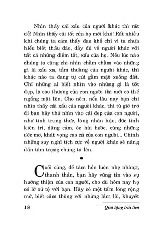 Nhìn thaáy caùi xaáu cuûa ngöôøi khaùc thì raát
deã! Nhìn thaáy caùi toát cuûa hoï môùi khoù! Raát nhieàu
khi chuùng ta caûm thaáy ñau khoå chæ vì ta chöa
hieåu bieát thaáu ñaùo, ñaày ñuû veà ngöôøi khaùc vôùi
taát caû nhöõng ñieåm toát, xaáu cuûa hoï. Neáu luùc naøo
chuùng ta cuõng chæ nhìn chaèm chaèm vaøo nhöõng
gì laø xaáu xa, taàm thöôøng cuûa ngöôøi khaùc, thì
khaùc naøo ta ñang töï cuùi gaèm maët xuoáng ñaát.
Chæ nhöõng ai bieát nhìn vaøo nhöõng gì laø toát
ñeïp, laø cao thöôïng cuûa con ngöôøi thì môùi coù theå
ngaång maët leân. Cho neân, neáu laâu nay baïn chæ
nhìn thaáy caùi xaáu cuûa ngöôøi khaùc, thì töø giôø trôû
ñi baïn haõy thöû nhìn vaøo caùi ñeïp cuûa con ngöôøi,
nhö tính trung thöïc, loøng nhaân haäu, ñöùc tính
kieân trì, duõng caûm, oùc haøi höôùc, cuøng nhöõng
öôùc mô, khaùt voïng cao caû cuûa con ngöôøi... Chính
nhöõng suy nghó tích cöïc veà ngöôøi khaùc seõ naâng
daàn taâm traïng chuùng ta leân.

C

°

uoái cuøng, ñeå taâm hoàn luoân nheï nhaøng,
thanh thaûn, baïn haõy vöõng tin vaøo söï
höôùng thieän cuûa con ngöôøi, cho duø hoâm nay hoï
coù lôõ xöû teä vôùi baïn. Haõy coù moät taám loøng roäng
môû, bieát caûm thoâng vôùi nhöõng laàm loãi, khuyeát
18

Quaø taëng traùi tim

 