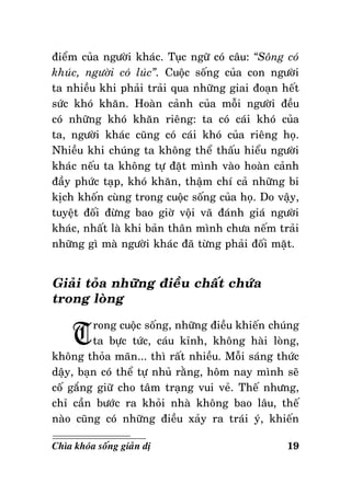 ñieåm cuûa ngöôøi khaùc. Tuïc ngöõ coù caâu: “Soâng coù
khuùc, ngöôøi coù luùc”. Cuoäc soáng cuûa con ngöôøi
ta nhieàu khi phaûi traûi qua nhöõng giai ñoaïn heát
söùc khoù khaên. Hoaøn caûnh cuûa moãi ngöôøi ñeàu
coù nhöõng khoù khaên rieâng: ta coù caùi khoù cuûa
ta, ngöôøi khaùc cuõng coù caùi khoù cuûa rieâng hoï.
Nhieàu khi chuùng ta khoâng theå thaáu hieåu ngöôøi
khaùc neáu ta khoâng töï ñaët mình vaøo hoaøn caûnh
ñaày phöùc taïp, khoù khaên, thaäm chí caû nhöõng bi
kòch khoán cuøng trong cuoäc soáng cuûa hoï. Do vaäy,
tuyeät ñoái ñöøng bao giôø voäi vaõ ñaùnh giaù ngöôøi
khaùc, nhaát laø khi baûn thaân mình chöa neám traûi
nhöõng gì maø ngöôøi khaùc ñaõ töøng phaûi ñoái maët.

Giaûi toûa nhöõng ñieàu chaát chöùa
trong loøng

T

rong cuoäc soáng, nhöõng ñieàu khieán chuùng
ta böïc töùc, caùu kænh, khoâng haøi loøng,
khoâng thoûa maõn... thì raát nhieàu. Moãi saùng thöùc
daäy, baïn coù theå töï nhuû raèng, hoâm nay mình seõ
coá gaéng giöõ cho taâm traïng vui veû. Theá nhöng,
chæ caàn böôùc ra khoûi nhaø khoâng bao laâu, theá
naøo cuõng coù nhöõng ñieàu xaûy ra traùi yù, khieán
Chìa khoùa soáng giaûn dò

19

 