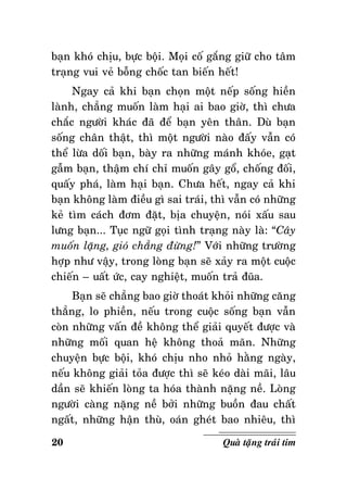 baïn khoù chòu, böïc boäi. Moïi coá gaéng giöõ cho taâm
traïng vui veû boãng choác tan bieán heát!
Ngay caû khi baïn choïn moät neáp soáng hieàn
laønh, chaúng muoán laøm haïi ai bao giôø, thì chöa
chaéc ngöôøi khaùc ñaõ ñeå baïn yeân thaân. Duø baïn
soáng chaân thaät, thì moät ngöôøi naøo ñaáy vaãn coù
theå löøa doái baïn, baøy ra nhöõng maùnh khoùe, gaït
gaãm baïn, thaäm chí chæ muoán gaây goå, choáng ñoái,
quaáy phaù, laøm haïi baïn. Chöa heát, ngay caû khi
baïn khoâng laøm ñieàu gì sai traùi, thì vaãn coù nhöõng
keû tìm caùch ñôm ñaët, bòa chuyeän, noùi xaáu sau
löng baïn... Tuïc ngöõ goïi tình traïng naøy laø: “Caây
muoán laëng, gioù chaúng ñöøng!” Vôùi nhöõng tröôøng
hôïp nhö vaäy, trong loøng baïn seõ xaûy ra moät cuoäc
chieán – uaát öùc, cay nghieät, muoán traû ñuõa.
Baïn seõ chaúng bao giôø thoaùt khoûi nhöõng caêng
thaúng, lo phieàn, neáu trong cuoäc soáng baïn vaãn
coøn nhöõng vaán ñeà khoâng theå giaûi quyeát ñöôïc vaø
nhöõng moái quan heä khoâng thoaû maõn. Nhöõng
chuyeän böïc boäi, khoù chòu nho nhoû haèng ngaøy,
neáu khoâng giaûi toûa ñöôïc thì seõ keùo daøi maõi, laâu
daàn seõ khieán loøng ta hoùa thaønh naëng neà. Loøng
ngöôøi caøng naëng neà bôûi nhöõng buoàn ñau chaát
ngaát, nhöõng haän thuø, oaùn gheùt bao nhieâu, thì
20

Quaø taëng traùi tim

 