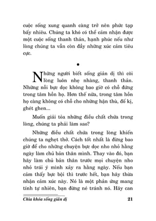 cuoäc soáng xung quanh caøng trôû neân phöùc taïp
baáy nhieâu. Chuùng ta khoù coù theå caûm nhaän ñöôïc
moät cuoäc soáng thanh thaûn, haïnh phuùc neáu nhö
loøng chuùng ta vaãn coøn ñaày nhöõng xuùc caûm tieâu
cöïc.

N

°

höõng ngöôøi bieát soáng giaûn dò thì coõi
loøng luoân nheï nhaøng, thanh thaûn.
Nhöõng noãi böïc doïc khoâng bao giôø coù choã ñöùng
trong taâm hoàn hoï. Hôn theá nöõa, trong taâm hoàn
hoï caøng khoâng coù choã cho nhöõng haän thuø, ñoá kò,
gheùt ghen...
Muoán giaûi toûa nhöõng ñieàu chaát chöùa trong
loøng, chuùng ta phaûi laøm sao?
Nhöõng ñieàu chaát chöùa trong loøng khieán
chuùng ta ngheït thôû. Caùch toát nhaát laø ñöøng bao
giôø ñeå cho nhöõng chuyeän böïc doïc nho nhoû haèng
ngaøy laøm chuû baûn thaân mình. Thay vaøo ñoù, baïn
haõy laøm chuû baûn thaân tröôùc moïi chuyeän nho
nhoû traùi yù mình xaûy ra haèng ngaøy. Neáu baïn
caûm thaáy böïc boäi thì tröôùc heát, baïn haõy thöøa
nhaän caûm xuùc naøy. Noù laø moät phaûn öùng mang
tính töï nhieân, baïn ñöøng neù traùnh noù. Haõy can
Chìa khoùa soáng giaûn dò

21

 