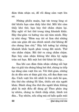 ñaûm thöøa nhaän noù, ñeå roài duõng caûm vöôït leân
noù.
Nhöõng phieàn muoän, böïc töùc trong loøng coù
theå khieán baïn caûm thaáy khoù thôû. Moãi khi caûm
thaáy khoù thôû, baïn haõy thôû chaàm chaäm laïi.
Haõy nghó veà hôi thôû trong töøng khoaûnh khaéc.
Haõy thö giaõn vaø höôùng vaøo noäi taâm mình. Haõy
töï nhuû raèng: “Hoâm nay toâi seõ laøm chuû nhöõng
caûm xuùc giaän döõ cuûa chính mình chöù khoâng ñeå
cho chuùng laøm chuû.” Haõy hoài töôûng laïi nhöõng
khoaûnh khaéc haïnh phuùc trong ñôøi mình. Thôû
vaøo chaàm chaäm. Roài thôû ra cuõng chaàm chaäm.
Baïn haõy caûm nhaän khoâng khí dieäu kyø ngaäp
traøn nôi baïn. Roài moät hôi thôû khaùc keá tieáp...
Sau khi can ñaûm thöøa nhaän nhöõng noãi böïc
doïc vaø giaûi toûa chuùng baèng hôi thôû, chuùng ta tieáp
tuïc duõng caûm vöôït leân noù. Vôùi thôøi gian, nhöõng
aån öùc doàn neùn seõ ñöôïc giaûi toûa, noãi ñau ñöôïc xoa
dòu. Caùch vöôït leân toát nhaát laø tìm caùch boû qua,
tha thöù cho nhöõng loãi laàm, thieáu soùt cuûa ngöôøi
khaùc. Ñaønh raèng tha thöù cho ngöôøi khaùc khoâng
phaûi laø moät ñieàu deã daøng gì! Theo phaûn öùng
töï nhieân, chuùng ta thích chaáp nhaët, thích traû
ñuõa... Tuy nhieân, neáu soáng maø cöù luaån quaån maõi
22

Quaø taëng traùi tim

 