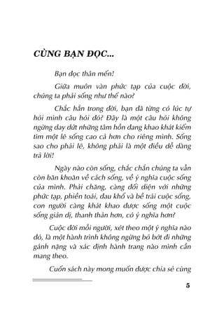 CUØNG BAÏN ÑOÏC...
Baïn ñoïc thaân meán!
Giöõa muoân vaøn phöùc taïp cuûa cuoäc ñôøi,
chuùng ta phaûi soáng nhö theá naøo?
Chaéc haún trong ñôøi, baïn ñaõ töøng coù luùc töï
hoûi mình caâu hoûi ñoù? Ñaây laø moät caâu hoûi khoâng
ngöøng day döùt nhöõng taâm hoàn ñang khao khaùt kieám
tìm moät leõ soáng cao caû hôn cho rieâng mình. Soáng
sao cho phaûi leõ, khoâng phaûi laø moät ñieàu deã daøng
traû lôøi!
Ngaøy naøo coøn soáng, chaéc chaén chuùng ta vaãn
coøn baên khoaên veà caùch soáng, veà yù nghóa cuoäc soáng
cuûa mình. Phaûi chaêng, caøng ñoái dieän vôùi nhöõng
phöùc taïp, phieàn toaùi, ñau khoå vaø beà traùi cuoäc soáng,
con ngöôøi caøng khaùt khao ñöôïc soáng moät cuoäc
soáng giaûn dò, thanh thaûn hôn, coù yù nghóa hôn?
Cuoäc ñôøi moãi ngöôøi, xeùt theo moät yù nghóa naøo
ñoù, laø moät haønh trình khoâng ngöøng boû bôùt ñi nhöõng
gaùnh naëng vaø xaùc ñònh haønh trang naøo mình caàn
mang theo.
Cuoán saùch naøy mong muoán ñöôïc chia seû cuøng
5

 