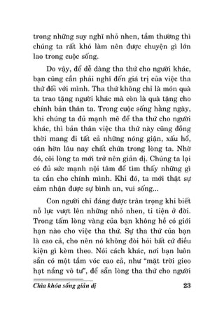 trong nhöõng suy nghó nhoû nhen, taàm thöôøng thì
chuùng ta raát khoù laøm neân ñöôïc chuyeän gì lôùn
lao trong cuoäc soáng.
Do vaäy, ñeå deã daøng tha thöù cho ngöôøi khaùc,
baïn cuõng caàn phaûi nghó ñeán giaù trò cuûa vieäc tha
thöù ñoái vôùi mình. Tha thöù khoâng chæ laø moùn quaø
ta trao taëng ngöôøi khaùc maø coøn laø quaø taëng cho
chính baûn thaân ta. Trong cuoäc soáng haèng ngaøy,
khi chuùng ta ñuû maïnh meõ ñeå tha thöù cho ngöôøi
khaùc, thì baûn thaân vieäc tha thöù naøy cuõng ñoàng
thôøi mang ñi taát caû nhöõng noùng giaän, xaáu hoå,
oaùn hôøn laâu nay chaát chöùa trong loøng ta. Nhôø
ñoù, coõi loøng ta môùi trôû neân giaûn dò. Chuùng ta laïi
coù ñuû söùc maïnh noäi taâm ñeå tìm thaáy nhöõng gì
ta caàn cho chính mình. Khi ñoù, ta môùi thaät söï
caûm nhaän ñöôïc söï bình an, vui soáng...
Con ngöôøi chæ ñaùng ñöôïc traân troïng khi bieát
noã löïc vöôït leân nhöõng nhoû nhen, ti tieän ôû ñôøi.
Trong taám loøng vaøng cuûa baïn khoâng heà coù giôùi
haïn naøo cho vieäc tha thöù. Söï tha thöù cuûa baïn
laø cao caû, cho neân noù khoâng ñoøi hoûi baát cöù ñieàu
kieän gì keøm theo. Noùi caùch khaùc, nôi baïn luoân
saün coù moät taàm voùc cao caû, nhö “maët trôøi gieo
haït naéng voâ tö”, ñeå saün loøng tha thöù cho ngöôøi
Chìa khoùa soáng giaûn dò

23

 