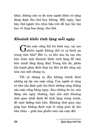 khaùc, khoâng caàn so ño xem ngöôøi khaùc coù xöùng
ñaùng ñöôïc tha thöù hay khoâng. Moãi ngaøy, baïn
haõy thöû ngöôùc leân nhìn baàu trôøi ñeå hoïc laáy baøi
hoïc veà loøng bao dung, tha thöù.

Khoaûnh khaéc tónh laëng moãi ngaøy

G

iöõa cuoäc soáng hoái haû hoâm nay, taïi sao
nhieàu ngöôøi khoâng theå coù söï bình an
trong taâm hoàn? Bôûi vì, coù khi naøo hoï taïo cho
baûn thaân moät khoaûnh khaéc tónh laëng ñeå taâm
hoàn mình laéng ñoïng ñaâu! Trong khi ñoù, phaàn
lôùn haïnh phuùc ñích thöïc laïi ñeán töø ñôøi soáng noäi
taâm cuûa moãi chuùng ta.
Taát caû chuùng ta ñeàu khoâng traùnh khoûi
nhöõng aùp löïc cuûa cuoäc soáng. Con ngöôøi ai cuõng
coù nhu caàu ñöôïc giaûi toûa khoûi nhöõng caêng thaúng
cuûa cuoäc soáng haèng ngaøy. Sau nhöõng oàn aøo, naùo
ñoäng cuûa ngaøy thöôøng, baïn caàn moät khoaûng
thôøi gian nhaát ñònh ñeå tónh laëng rieâng mình,
ñeå nuoâi döôõng taâm hoàn. Khoaûng thôøi gian naøy
giuùp baïn khaúng ñònh moät leõ soáng giaûn dò cho
baûn thaân – giöõa bao phieàn toaùi cuûa cuoäc ñôøi.
24

Quaø taëng traùi tim

 