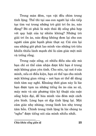 Trong maøn ñeâm, vaïn vaät ñeàu chìm trong
tónh laëng. Theá thì taïi sao con ngöôøi laïi vaãn tieáp
tuïc tìm vui trong nhöõng troø giaûi trí oàn aøo, naùo
ñoäng? Ñoù coù phaûi laø moät thaùi ñoä soáng phuø hôïp
vôùi quy luaät cuûa töï nhieân khoâng? Nhöõng troø
giaûi trí oàn aøo, naùo ñoäng khoâng ñem laïi cho con
ngöôøi caûm giaùc haïnh phuùc thöïc söï. Caùi coøn laïi
sau nhöõng giôø phuùt lao mình vaøo nhöõng troø tieâu
khieån thieáu laønh maïnh chæ laø caûm giaùc meät moûi
vaø troáng roãng.
Trong cuoäc soáng, coù nhieàu ñieàu saâu saéc maø
baïn chæ coù theå caûm nhaän ñöôïc khi baïn ôû trong
moät khoâng gian yeân tónh. Cho neân, taïi nôi ôû cuûa
mình, neáu coù ñieàu kieän, baïn coù theå taïo cho mình
moät khoâng gian rieâng – nôi baïn coù theå deã daøng
tónh taâm suy nghó. Khoaûng thôøi gian naøy laø luùc
baïn ñöôïc taïm xa nhöõng tieáng oàn aøo cuûa xe coä,
maùy moùc vaø caùc phöông tieän kyõ thuaät cuûa cuoäc
soáng hieän ñaïi, ñeå hoøa mình vaøo ñeâm moät caùch
yeân bình. Loøng baïn coù dòp tónh laëng laïi. Moät
caûm giaùc nheï nhaøng, trong laønh len nheï trong
taâm hoàn. Chính trong tónh laëng laø luùc chuùng ta
“nghe” ñöôïc tieáng noùi cuûa mình nhieàu nhaát.
Chìa khoùa soáng giaûn dò

25

 