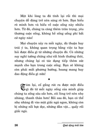 Moät khi loøng ta ñaõ tónh laïi roài thì moïi
chuyeän deã daøng trôû neân saùng roõ hôn. Baïn hieåu
roõ mình hôn vaø hieåu veà cuoäc soáng naøy nhieàu
hôn. Töø ñoù, chuùng ta caøng theâm traân troïng, yeâu
thöông cuoäc soáng, khoâng heà soáng uoång phí baát
cöù ngaøy naøo!
Moïi chuyeän xaûy ra moãi ngaøy, duø thuaän hay
traùi yù ta, khoâng quan troïng baèng vieäc ta hoïc
hoûi ñöôïc ñieàu gì töø nhöõng chuyeän ñoù. Coù nhöõng
suy nghó töôûng chöøng nhö raát bình thöôøng thoâi,
nhöng chuùng laïi coù taùc duïng tieáp theâm söùc
maïnh cho baïn trong cuoäc soáng. Baïn seõ khoâng
coøn phaûi maát phöông höôùng, hoang mang hay
dao ñoäng ñieàu gì nöõa!

T

°

oùm laïi, coá gaéng ruùt ra ñöôïc moät ñieàu
gì ñoù töø moãi ngaøy soáng cuûa mình giuùp
chuùng ta soáng saâu saéc hôn, coõi loøng trôû neân nheï
nhaøng, thanh thaûn hôn! Roài sau ñoù, baïn coù theå
nheï nhaøng ñi vaøo moät giaác nguû ngon, khoâng coøn
bò nhöõng noãi böïc doïc, nhöõng daèn vaët... quaáy roái
giaác nguû.

26

Quaø taëng traùi tim

 