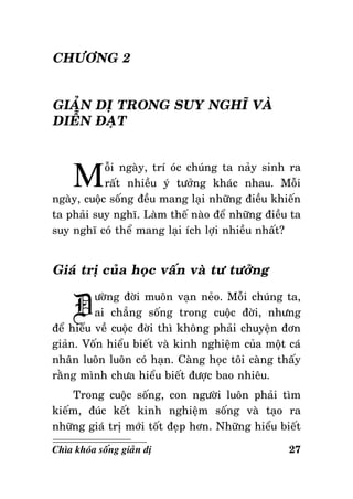 CHÖÔNG 2
GIAÛN DÒ TRONG SUY NGHÓ VAØ
DIEÃN ÑAÏT

M

oãi ngaøy, trí oùc chuùng ta naûy sinh ra
raát nhieàu yù töôûng khaùc nhau. Moãi
ngaøy, cuoäc soáng ñeàu mang laïi nhöõng ñieàu khieán
ta phaûi suy nghó. Laøm theá naøo ñeå nhöõng ñieàu ta
suy nghó coù theå mang laïi ích lôïi nhieàu nhaát?

Giaù trò cuûa hoïc vaán vaø tö töôûng

Ñ

öôøng ñôøi muoân vaïn neûo. Moãi chuùng ta,
ai chaúng soáng trong cuoäc ñôøi, nhöng
ñeå hieåu veà cuoäc ñôøi thì khoâng phaûi chuyeän ñôn
giaûn. Voán hieåu bieát vaø kinh nghieäm cuûa moät caù
nhaân luoân luoân coù haïn. Caøng hoïc toâi caøng thaáy
raèng mình chöa hieåu bieát ñöôïc bao nhieâu.
Trong cuoäc soáng, con ngöôøi luoân phaûi tìm
kieám, ñuùc keát kinh nghieäm soáng vaø taïo ra
nhöõng giaù trò môùi toát ñeïp hôn. Nhöõng hieåu bieát
Chìa khoùa soáng giaûn dò

27

 