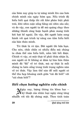 cuûa hoâm nay giuùp ta töï naâng mình leân cao hôn
chính mình cuûa ngaøy hoâm qua. Neáu trình ñoä
hieåu bieát quaù thaáp thì raát khoù phaân bieät phaûi
traùi, khoù nhìn cuoäc soáng baèng caùi nhìn saâu saéc;
vaø do vaäy, con ngöôøi ta deã muø quaùng chaïy theo
nhöõng thaønh coâng hoaëc haïnh phuùc mang tính
hôøi hôït beà ngoaøi. Do vaäy, ñôøi ngöôøi luoân song
haønh vôùi quaù trình töï naâng cao taàm hieåu bieát
cuûa baûn thaân mình.
Tri thöùc laø voâ taän. Ñôøi ngöôøi thì höõu haïn.
Cho neân, chaéc chaén coù nhieàu ñieàu maø chuùng
ta chöa theå naøo hieåu bieát, naém baét heát ñöôïc.
Chính vì vaäy, coù moät thöïc teá phaûi thöøa nhaän laø,
con ngöôøi coù leõ khoâng ai daùm töï haøo baûn thaân
mình ñaõ “ñuû” veà tri thöùc, maø söï thaät laø moãi
chuùng ta luoân soáng trong tình traïng ngheøo naøn
veà tri thöùc. Vaäy laøm theá naøo ñeå moãi ngöôøi coù
theå thu heïp khoaûng caùch giöõa “caùi ñaõ bieát” vôùi
“caùi chöa bieát”?

Bieát choïn höôùng nghieân cöùu chính

N

gaøy nay, löôïng thoâng tin khoa hoïc –
kyõ thuaät cuûa nhaân loaïi ngaøy caøng taêng
nhanh vôùi toác ñoä choùng maët. Theo tính toaùn
28

Quaø taëng traùi tim

 