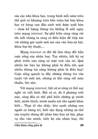 cuûa caùc nhaø khoa hoïc, trung bình moãi naêm treân
theá giôùi coù khoaûng treân boán trieäu baøi baùo khoa
hoïc vaø haøng vaïn ñaàu saùch môùi ñöôïc xuaát baûn
– chöa keå löôïng thoâng tin khoång loà moãi ngaøy
treân maïng internet. Söï phoå bieán caøng roäng raõi
thì moãi chuùng ta caøng coù ñieàu kieän ñeå tieáp xuùc
vôùi nhöõng goùc caïnh môùi meû cuûa vaên hoùa-xaõ hoäi,
khoa hoïc-kyõ thuaät,...
Maïng internet ra ñôøi ñaõ laøm thay ñoåi haún
cuoäc soáng cuûa nhaân loaïi. Tuy nhieân, baát kyø söï
phaùt trieån naøo cuõng coù maët traùi cuûa noù. Quaù
nhieàu taøi lieäu laïi khoâng phaûi laø ñieàu toát, quaù
nhieàu thoâng tin cuõng khoâng phaûi laø ñieàu hay!
Cuoäc soáng quanh ta ñaày nhöõng thoâng tin vöøa
tuyeät vôøi môùi meû, nhöng coù khi cuõng raát maâu
thuaãn, loän xoän.
Vôùi maïng internet, baát cöù ai cuõng coù theå suy
nghó vaø vieát laùch. Baát cöù ai, duø ôû phöông trôøi
naøo, cuõng ñeàu coù theå phoå bieán nhöõng gì mình
bieát, mình thích, mình muoán noùi cho ngöôøi khaùc
bieát... Thöïc teá cho thaáy, beân caïnh nhöõng con
ngöôøi coù löông tri, bieát taän duïng nhöõng öu theá
cuûa truyeàn thoâng ñeå nhaân baûn hoùa xaõ hoäi, phuïc
vuï cho vaên minh, tieán boä cuûa nhaân loaïi, thì
Chìa khoùa soáng giaûn dò

29

 
