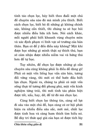 tænh taùo choïn loïc, haõy bieát theo ñuoåi moät chuû
ñeà chuyeân saâu naøo ñoù maø mình yeâu thích. Bieát
caùch choïn loïc, bieát boû ñi nhöõng gì khoâng chính
xaùc, khoâng caàn thieát, thì chuùng ta seõ hoïc hoûi
ñöôïc nhieàu ñieàu höõu ích hôn. Noùi caùch khaùc,
moãi ngöôøi phaûi bieát khoanh vuøng chuyeân moân
vaø xaùc ñònh phaïm vi lónh vöïc sôû tröôøng cuûa baûn
thaân. Baïn coù ñeå yù ñeán ñieàu naøy khoâng? Moät khi
ñöôïc hoïc nhöõng gì mình thaät söï thích thuù, baïn
seõ caûm nhaän ñöôïc nhieàu nieàm vui vaø höùng thuù
hôn ñeå töï hoïc.
Tuy nhieân, ñeå choïn loïc ñöôïc nhöõng gì caàn
chuyeân saâu cuõng khoâng phaûi laø ñieàu deã daøng gì!
Phaûi coù moät voán lieáng hoïc vaán caên baûn, töông
ñoái vöõng vaøng, thì môùi coù theå böôùc ñaàu bieát
löïa choïn. Ngoaøi ra, chuùng ta phaûi coù moät voán
soáng thöïc teá töông ñoái phong phuù, moät voán kinh
nghieäm töøng traûi, thì môùi tænh taùo phaân bieät
ñöôïc toát, xaáu, hay, dôû, ñeå töø ñoù maø choïn loïc.
Caøng bieát choïn loïc thoâng tin, caøng noã löïc
ñi saâu vaøo moät chuû ñeà, baïn caøng coù cô hoäi phaùt
hieän ra nhieàu ñieàu saâu saéc, môùi meû, chaét loïc
ñöôïc tinh hoa vaø caøng ham thích tìm hieåu noù.
Beà daøy tri thöùc quyù giaù cuûa baïn seõ ñöôïc tích luõy
Chìa khoùa soáng giaûn dò

31

 