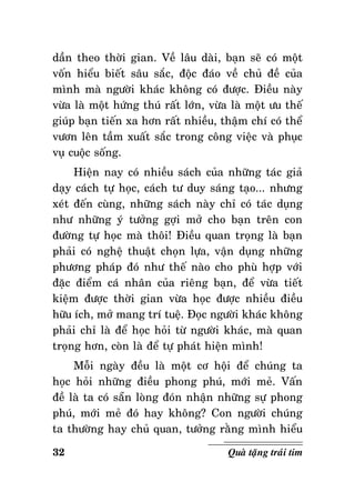 daàn theo thôøi gian. Veà laâu daøi, baïn seõ coù moät
voán hieåu bieát saâu saéc, ñoäc ñaùo veà chuû ñeà cuûa
mình maø ngöôøi khaùc khoâng coù ñöôïc. Ñieàu naøy
vöøa laø moät höùng thuù raát lôùn, vöøa laø moät öu theá
giuùp baïn tieán xa hôn raát nhieàu, thaäm chí coù theå
vöôn leân taàm xuaát saéc trong coâng vieäc vaø phuïc
vuï cuoäc soáng.
Hieän nay coù nhieàu saùch cuûa nhöõng taùc giaû
daïy caùch töï hoïc, caùch tö duy saùng taïo... nhöng
xeùt ñeán cuøng, nhöõng saùch naøy chæ coù taùc duïng
nhö nhöõng yù töôûng gôïi môû cho baïn treân con
ñöôøng töï hoïc maø thoâi! Ñieàu quan troïng laø baïn
phaûi coù ngheä thuaät choïn löïa, vaän duïng nhöõng
phöông phaùp ñoù nhö theá naøo cho phuø hôïp vôùi
ñaëc ñieåm caù nhaân cuûa rieâng baïn, ñeå vöøa tieát
kieäm ñöôïc thôøi gian vöøa hoïc ñöôïc nhieàu ñieàu
höõu ích, môû mang trí tueä. Ñoïc ngöôøi khaùc khoâng
phaûi chæ laø ñeå hoïc hoûi töø ngöôøi khaùc, maø quan
troïng hôn, coøn laø ñeå töï phaùt hieän mình!
Moãi ngaøy ñeàu laø moät cô hoäi ñeå chuùng ta
hoïc hoûi nhöõng ñieàu phong phuù, môùi meû. Vaán
ñeà laø ta coù saün loøng ñoùn nhaän nhöõng söï phong
phuù, môùi meû ñoù hay khoâng? Con ngöôøi chuùng
ta thöôøng hay chuû quan, töôûng raèng mình hieåu
32

Quaø taëng traùi tim

 