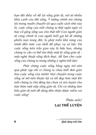 baïn ñoâi ñieàu veà ñeà taøi soáng giaûn dò, xeùt töø nhieàu
khía caïnh cuûa ñôøi soáng. YÙ töôûng chính maø chuùng
toâi mong muoán chuyeån taûi qua cuoán saùch nhoû naøy
laø, cuoäc soáng cuûa moãi chuùng ta thaät ngaén nguûi vaø
haõy coá gaéng soáng sao cho thaät toát! Con ngöôøi giaûn
dò cuõng chính laø con ngöôøi bieát gaït boû ñi nhöõng
phieàn toaùi trong ñôøi, lo phaùt trieån khaû naêng cuûa
mình ñeán möùc cao nhaát ñeå phuïc vuï xaõ hoäi. Duø
cuoäc soáng treân traàn gian naøy laø höõu haïn, nhöng
chuùng ta vaãn coù theå tìm thaáy moät leõ soáng giaûn dò moät ngheä thuaät soáng ñích thöïc, ñeå laøm cho cuoäc
soáng cuûa chuùng ta mang nhöõng yù nghóa baát taän!
Phaûi chaêng cuoäc soáng haèng ngaøy trôû neân
quaù phöùc taïp chæ vì chuùng ta chöa bieát ñôn giaûn
hoùa cuoäc soáng cuûa mình? Moïi chuyeän trong cuoäc
soáng seõ trôû neân thuaän lôïi vaø toát ñeïp hôn moät khi
moãi chuùng ta chuû ñoäng löïa choïn vaø reøn luyeän cho
baûn thaân moät neáp soáng giaûn dò. Chæ coù nhöõng taâm
hoàn giaûn dò môùi deã daøng ñoùn nhaän ñöôïc nieàm vui
cuoäc soáng!
Thaân meán!
LAÏI THEÁ LUYEÄN

6

Quaø taëng traùi tim

 