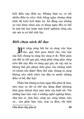 bieát ñieàu naøy ñieàu noï. Nhöng thaät ra, coù raát
nhieàu ñieàu ta nhìn thaáy haèng ngaøy nhöng chöa
chaéc ñaõ hieåu bieát ñöôïc noù. AÅn ñaèng sau nhöõng
söï vieäc khaùc nhau xaûy ra haèng ngaøy ñeàu coù theå
laø moät baøi hoïc hoaëc moät kinh nghieäm soáng saâu
saéc maø ta coù theå tích luõy.

Bieát choïn saùch ñeå ñoïc

V

ôùi nhòp soáng hoái haû vaø coâng vieäc baän
roän, quyõ thôøi gian daønh cho vieäc hoïc
cuûa moãi chuùng ta caøng luùc caøng ít ñi. Thôøi gian
cuûa ñôøi ta raát quyù giaù, töøng phuùt töøng giaây soáng
treân ñôøi naøy ñeàu voâ cuøng quyù giaù, do vaäy maø ta
khoâng theå phí phaïm thôøi gian vaøo nhöõng saùch
vôû nhaûm nhí ñöôïc! Hôn theá nöõa, chuùng ta caøng
khoâng neân nhoài nheùt vaøo ñaàu oùc mình nhöõng
ñieàu voâ boå, ñoäc haïi!
Phaàn lôùn chuùng ta ban ngaøy ñeàu phaûi ñi laøm,
neân may ra chæ coù theå taän duïng ñöôïc khoaûng
thôøi gian thaûnh thôi moät chuùt vaøo buoåi toái. Vôùi
nhöõng baïn laøm vieäc ôû nhöõng ngheà nghieäp khaùc,
nhö baùc só, nhaø baùo, coâng an, coâng nhaân, baûo
veä... coøn phaûi laøm vieäc, tröïc ca ñeâm, thì thôøi
Chìa khoùa soáng giaûn dò

33

 