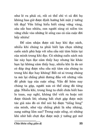 nhö leõ ra phaûi coù, raát coù theå chæ vì caû ñôøi hoï
khoâng bao giôø ñöôïc ñònh höôùng bôûi moät yù töôûng
toát ñeïp! Voán lieáng hieåu bieát caøng vöõng vaøng,
saâu saéc bao nhieâu, con ngöôøi caøng coù nieàm tin
vöõng chaéc vaøo nhöõng leõ soáng cao caû cuûa cuoäc ñôøi
baáy nhieâu!
Ñeå caûm nhaän ñöôïc caùi hay khi ñoïc saùch,
nhieàu khi chuùng ta phaûi bieát löïa choïn nhöõng
cuoán saùch phuø hôïp vôùi nhu caàu noäi taâm hieän taïi
cuûa mình trong khi ñoïc. Coù nhöõng cuoán saùch maø
luùc naøy baïn ñoïc caûm thaáy hay nhöng luùc khaùc
baïn laïi khoâng caûm thaáy hay, nhieàu khi laø do noù
coù ñaùp öùng ñöôïc nhu caàu noäi taâm cuûa chuùng ta
trong khi ñoïc hay khoâng! Baát cöù ai trong chuùng
ta maø laïi chaúng phaûi ñöông ñaàu vôùi nhöõng vaán
ñeà phöùc taïp cuûa cuoäc soáng. Vaán ñeà hoâm nay
chuùng ta gaëp, ngöôøi xöa coù theå cuõng ñaõ töøng
gaëp. Nhieàu khi, trong loøng ta chaát chöùa bieát bao
lo toan, suy nghó, khoâng theå vieát ra hoaëc noùi
ñöôïc thaønh lôøi; nhöng baát chôït gaëp ñöôïc moät
taùc giaû naøo ñoù coù theå noùi hoä ñöôïc “tieáng loøng”
cuûa mình, nhö vaäy chaúng phaûi laø nheï nhaøng,
sung söôùng laém sao? Trong cuoäc soáng, coù nhöõng
khi nhôø baát chôït ñoïc ñöôïc moät yù töôûng gôïi môû
Chìa khoùa soáng giaûn dò

35

 