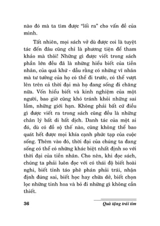 naøo ñoù maø ta tìm ñöôïc “loái ra” cho vaán ñeà cuûa
mình.
Taát nhieân, moïi saùch vôû duø ñöôïc coi laø tuyeät
taùc ñeán ñaâu cuõng chæ laø phöông tieän ñeå tham
khaûo maø thoâi! Nhöõng gì ñöôïc vieát trong saùch
phaàn lôùn ñeàu ñaõ laø nhöõng hieåu bieát cuûa tieàn
nhaân, cuûa quaù khöù - daãu raèng coù nhöõng vó nhaân
maø tö töôûng cuûa hoï coù theå ñi tröôùc, coù theå vöôït
leân treân caû thôøi ñaïi maø hoï ñang soáng ñi chaêng
nöõa. Voán hieåu bieát vaø kinh nghieäm cuûa moät
ngöôøi, bao giôø cuõng khoù traùnh khoûi nhöõng sai
laàm, nhöõng giôùi haïn. Khoâng phaûi baát cöù ñieàu
gì ñöôïc vieát ra trong saùch cuõng ñeàu laø nhöõng
chaân lyù baát di baát dòch. Danh taùc cuûa moät ai
ñoù, duø coù ñoà soä theá naøo, cuõng khoâng theå bao
quaùt heát ñöôïc moïi khía caïnh phöùc taïp cuûa cuoäc
soáng. Theâm vaøo ñoù, thôøi ñaïi cuûa chuùng ta ñang
soáng coù theå coù nhöõng khaùc bieät nhaát ñònh so vôùi
thôøi ñaïi cuûa tieàn nhaân. Cho neân, khi ñoïc saùch,
chuùng ta phaûi luoân ñoïc vôùi coù thaùi ñoä bieát hoaøi
nghi, bieát tænh taùo pheâ phaùn phaûi traùi, nhaän
ñònh ñuùng sai, bieát hoïc hay chöõa dôû, bieát choïn
loïc nhöõng tinh hoa vaø boû ñi nhöõng gì khoâng caàn
thieát.
36

Quaø taëng traùi tim

 