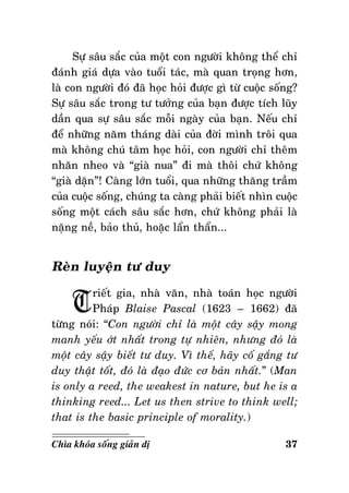 Söï saâu saéc cuûa moät con ngöôøi khoâng theå chæ
ñaùnh giaù döïa vaøo tuoåi taùc, maø quan troïng hôn,
laø con ngöôøi ñoù ñaõ hoïc hoûi ñöôïc gì töø cuoäc soáng?
Söï saâu saéc trong tö töôûng cuûa baïn ñöôïc tích luõy
daàn qua söï saâu saéc moãi ngaøy cuûa baïn. Neáu chæ
ñeå nhöõng naêm thaùng daøi cuûa ñôøi mình troâi qua
maø khoâng chuù taâm hoïc hoûi, con ngöôøi chæ theâm
nhaên nheo vaø “giaø nua” ñi maø thoâi chöù khoâng
“giaø daën”! Caøng lôùn tuoåi, qua nhöõng thaêng traàm
cuûa cuoäc soáng, chuùng ta caøng phaûi bieát nhìn cuoäc
soáng moät caùch saâu saéc hôn, chöù khoâng phaûi laø
naëng neà, baûo thuû, hoaëc laån thaån...

Reøn luyeän tö duy

T

rieát gia, nhaø vaên, nhaø toaùn hoïc ngöôøi
Phaùp Blaise Pascal (1623 – 1662) ñaõ
töøng noùi: “Con ngöôøi chæ laø moät caây saäy mong
manh yeáu ôùt nhaát trong töï nhieân, nhöng ñoù laø
moät caây saäy bieát tö duy. Vì theá, haõy coá gaéng tö
duy thaät toát, ñoù laø ñaïo ñöùc cô baûn nhaát.” (Man
is only a reed, the weakest in nature, but he is a
thinking reed... Let us then strive to think well;
that is the basic principle of morality.)
Chìa khoùa soáng giaûn dò

37

 