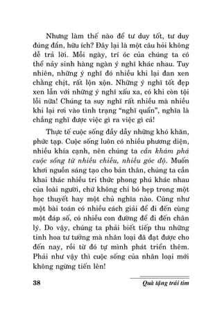 Nhöng laøm theá naøo ñeå tö duy toát, tö duy
ñuùng ñaén, höõu ích? Ñaây laïi laø moät caâu hoûi khoâng
deã traû lôøi. Moãi ngaøy, trí oùc cuûa chuùng ta coù
theå naûy sinh haøng ngaøn yù nghó khaùc nhau. Tuy
nhieân, nhöõng yù nghó ñoù nhieàu khi laïi ñan xen
chaèng chòt, raát loän xoän. Nhöõng yù nghó toát ñeïp
xen laãn vôùi nhöõng yù nghó xaáu xa, coù khi coøn toäi
loãi nöõa! Chuùng ta suy nghó raát nhieàu maø nhieàu
khi laïi rôi vaøo tình traïng “nghó quaån”, nghóa laø
chaúng nghó ñöôïc vieäc gì ra vieäc gì caû!
Thöïc teá cuoäc soáng ñaày daãy nhöõng khoù khaên,
phöùc taïp. Cuoäc soáng luoân coù nhieàu phöông dieän,
nhieàu khía caïnh, neân chuùng ta caàn khaùm phaù
cuoäc soáng töø nhieàu chieàu, nhieàu goùc ñoä. Muoán
khôi nguoàn saùng taïo cho baûn thaân, chuùng ta caàn
khai thaùc nhieàu tri thöùc phong phuù khaùc nhau
cuûa loaøi ngöôøi, chöù khoâng chæ boù heïp trong moät
hoïc thuyeát hay moät chuû nghóa naøo. Cuõng nhö
moät baøi toaùn coù nhieàu caùch giaûi ñeå ñi ñeán cuøng
moät ñaùp soá, coù nhieàu con ñöôøng ñeå ñi ñeán chaân
lyù. Do vaäy, chuùng ta phaûi bieát tieáp thu nhöõng
tinh hoa tö töôûng maø nhaân loaïi ñaõ ñaït ñöôïc cho
ñeán nay, roài töø ñoù töï mình phaùt trieån theâm.
Phaûi nhö vaäy thì cuoäc soáng cuûa nhaân loaïi môùi
khoâng ngöøng tieán leân!
38

Quaø taëng traùi tim

 