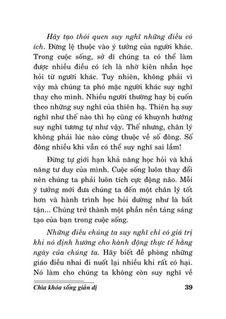 Haõy taïo thoùi quen suy nghó nhöõng ñieàu coù
ích. Ñöøng leä thuoäc vaøo yù töôûng cuûa ngöôøi khaùc.
Trong cuoäc soáng, sôû dó chuùng ta coù theå laøm
ñöôïc nhieàu ñieàu coù ích laø nhôø kieân nhaãn hoïc
hoûi töø ngöôøi khaùc. Tuy nhieân, khoâng phaûi vì
vaäy maø chuùng ta phoù maëc ngöôøi khaùc suy nghó
thay cho mình. Nhieàu ngöôøi thöôøng hay bò cuoán
theo nhöõng suy nghó cuûa thieân haï. Thieân haï suy
nghó nhö theá naøo thì hoï cuõng coù khuynh höôùng
suy nghó töông töï nhö vaäy. Theá nhöng, chaân lyù
khoâng phaûi luùc naøo cuõng thuoäc veà soá ñoâng. Soá
ñoâng nhieàu khi vaãn coù theå suy nghó sai laàm!
Ñöøng töï giôùi haïn khaû naêng hoïc hoûi vaø khaû
naêng tö duy cuûa mình. Cuoäc soáng luoân thay ñoåi
neân chuùng ta phaûi luoân tích cöïc ñoäng naõo. Moãi
yù töôûng môùi ñöa chuùng ta ñeán moät chaân lyù toát
hôn vaø haønh trình hoïc hoûi döôøng nhö laø baát
taän... Chuùng trôû thaønh moät phaàn neàn taûng saùng
taïo cuûa baïn trong cuoäc soáng.
Nhöõng ñieàu chuùng ta suy nghó chæ coù giaù trò
khi noù ñònh höôùng cho haønh ñoäng thöïc teá haèng
ngaøy cuûa chuùng ta. Haõy bieát ñeà phoøng nhöõng
giaùo ñieàu nhai ñi nuoát laïi nhieàu khi raát coù haïi.
Noù laøm cho chuùng ta khoâng coøn suy nghó veà
Chìa khoùa soáng giaûn dò

39

 