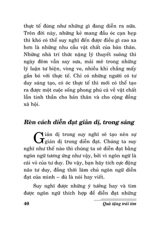 thöïc teá ñuùng nhö nhöõng gì ñang dieãn ra nöõa.
Treân ñôøi naøy, nhöõng keû mang ñaàu oùc caïn heïp
thì khoù coù theå suy nghó ñeán ñöôïc ñieàu gì cao xa
hôn laø nhöõng nhu caàu vaät chaát cuûa baûn thaân.
Nhöõng nhaø trí thöùc naëng lyù thuyeát suoâng thì
ngaøy ñeâm vaãn say söa, maûi meâ trong nhöõng
lyù luaän tö bieän, voøng vo, nhieàu khi chaúng maáy
gaén boù vôùi thöïc teá. Chæ coù nhöõng ngöôøi coù tö
duy saùng taïo, coù oùc thöïc teá thì môùi coù theå taïo
ra ñöôïc moät cuoäc soáng phong phuù caû veà vaät chaát
laãn tinh thaàn cho baûn thaân vaø cho coäng ñoàng
xaõ hoäi.

Reøn caùch dieãn ñaït giaûn dò, trong saùng

G

iaûn dò trong suy nghó seõ taïo neân söï
giaûn dò trong dieãn ñaït. Chuùng ta suy
nghó nhö theá naøo thì chuùng ta seõ dieãn ñaït baèng
ngoân ngöõ töông öùng nhö vaäy, bôûi vì ngoân ngöõ laø
caùi voû cuûa tö duy. Do vaäy, baïn haõy tích cöïc ñoäng
naõo tö duy, ñoàng thôøi laøm chuû ngoân ngöõ dieãn
ñaït cuûa mình – duø laø noùi hay vieát.
Suy nghó ñöôïc nhöõng yù töôûng hay vaø tìm
ñöôïc ngoân ngöõ thích hôïp ñeå dieãn ñaït nhöõng
40

Quaø taëng traùi tim

 