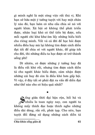 gì mình nghó laø moät coâng vieäc raát thuù vò. Khi
baïn sôû höõu moät yù töôûng tuyeät vôøi hay moät chaân
lyù naøo ñoù, baïn luoân coù nhu caàu chia seû noù vôùi
ngöôøi khaùc. Xaõ hoäi seõ khoâng theå phaùt trieån
ñöôïc, nhaân loaïi khoù coù theå tieán boä ñöôïc, neáu
moãi ngöôøi chæ khö khö oâm laáy nhöõng hieåu bieát
cho rieâng mình. Vaát vaû caû ñôøi ñeå hoïc hoûi ñöôïc
nhieàu ñieàu hay maø laïi khoâng tìm ñöôïc caùch dieãn
ñaït toát ñeå chia seû vôùi ngöôøi khaùc, ñeå giuùp ích
cho ñôøi, thì nhöõng ñieàu ta hoïc ñöôïc seõ trôû thaønh
uoång phí!
Dó nhieân, coù ñöôïc nhöõng yù töôûng hay ñaõ
laø ñieàu raát khoù roài, nhöng tìm ñöôïc caùch dieãn
taû cho ngöôøi khaùc hieåu ñöôïc, caûm nhaän ñöôïc
nhöõng caùi hay ñoù coøn laø ñieàu khoù hôn gaáp boäi.
Vì vaäy, ôû ñaây taát seõ phaûi ñaët ra vaán ñeà dieãn ñaït
nhö theá naøo cho coù hieäu quaû nhaát?

S

°

oáng giöõa thôøi ñaïi baän roän, hoái haû vaø
nhieàu lo toan ngaøy nay, con ngöôøi ta
khoâng maáy thích ñoïc hoaëc thích nghe nhöõng
ñieàu daøi doøng, raéc roái, phöùc taïp. Cho neân, baïn
tuyeät ñoái ñöøng söû duïng nhöõng caùch dieãn taû
Chìa khoùa soáng giaûn dò

41

 