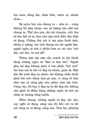 lan man, doâng daøi, thöøa thaõi, röôøm raø, nhaøm
chaùn...
Söï uyeân baùc cuûa chuùng ta – neáu coù – cuõng
khoâng heà phuï thuoäc vaøo soá löôïng caâu chöõ cuûa
chuùng ta. Theá cho neân, duø noùi chuyeän, vieát thö
töø cho baát cöù ai, baïn neân taäp caùch dieãn ñaït thaät
coâ ñoïng. Chaúng thaø noùi ít maø giaøu hình aûnh,
nhieàu yù töôûng, suùc tích thoâng tin thì ngöôøi ñoïc,
ngöôøi nghe seõ chuù yù nhieàu hôn so vôùi vieäc “noùi
daøi, noùi dai, vaø noùi dôû”.
Theâm moät taät nöõa caàn traùnh laø taät thích
duøng nhöõng ngoân töø “ñao to buùa lôùn”. Ngöôøi
phuï nöõ ñeïp khoâng phaûi ôû son phaán “boâi treùt”
loøe loeït maø laø bôûi veû ñeïp töï nhieân, giaûn dò. Moät
khi ñaõ xinh ñeïp töï nhieân thì khoâng nhaát thieát
phaûi boâi treùt theâm laøm gì nöõa, vì caøng coá laøm
nhö vaäy seõ caøng gaây neân phaûn caûm maø thoâi.
Cuõng vaäy, lôøi hay yù ñeïp töï noù ñaõ ñeïp roài, khoâng
caàn phaûi toâ ñieåm baèng nhöõng ngoân töø inh tai
nhöùc oùc nhöng roãng tueách.
Nhìn chung, nhöõng ngöôøi tö duy saéc saûo,
suy nghó coâ ñoïng, saùng suûa thì khi noùi ra lôøi
noùi cuõng seõ coâ ñoïng, saùng suûa. Toùm laïi, phöông
42

Quaø taëng traùi tim

 