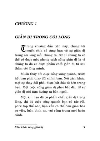 CHÖÔNG 1
GIAÛN DÒ TRONG COÕI LOØNG

T

rong chöông ñaàu tieân naøy, chuùng toâi
muoán chia seû cuøng baïn veà söï giaûn dò
trong coõi loøng moãi chuùng ta. Sôû dó chuùng ta coù
theå coù ñöôïc moät phong caùch soáng giaûn dò laø vì
chuùng ta ñaõ coù ñöôïc phaåm chaát giaûn dò töø saâu
thaúm coõi loøng mình.
Muoán thay ñoåi cuoäc soáng xung quanh, tröôùc
heát baïn phaûi thay ñoåi chính baïn. Noùi caùch khaùc,
moïi söï thay ñoåi phaûi ñöôïc baét ñaàu töø beân trong
baïn. Moät cuoäc soáng giaûn dò phaûi baét ñaàu töø söï
giaûn dò noäi taâm höôùng ra beân ngoaøi.
Moät khi baïn ñaõ coù phaåm chaát giaûn dò trong
loøng, thì duø cuoäc soáng quanh baïn coù raéc roái,
phöùc taïp theá naøo, baïn vaãn coù theå ñôn giaûn hoùa
söï vieäc, luoân bình an, vui soáng trong moïi hoaøn
caûnh.

Chìa khoùa soáng giaûn dò

7

 