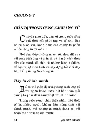 CHÖÔNG 3
GIAÛN DÒ TRONG CUNG CAÙCH ÖÙNG XÖÛ

C

huyeän giao tieáp, öùng xöû trong cuoäc soáng
quaû thöïc raát phöùc taïp vaø teá nhò. Bao
nhieâu buoàn vui, haïnh phuùc cuûa chuùng ta phaàn
nhieàu cuõng töø ñoù maø ra.
Moïi giao tieáp thöôøng ngaøy, neáu ñöôïc dieãn ra
vôùi cung caùch öùng xöû giaûn dò, seõ laø moät caùch thöùc
ñaày söùc maïnh ñeå chia seû nhöõng kinh nghieäm,
ñeå taïo ra söï thaân tình vaø xaây döïng toát moái daây
lieân keát giöõa ngöôøi vôùi ngöôøi.

Haõy laø chính mình

Ñ

eå coù theå giaûn dò trong cung caùch öùng xöû
vôùi ngöôøi khaùc, tröôùc heát baûn thaân moãi
chuùng ta phaûi daùm soáng thaät vôùi chính mình!
Trong cuoäc soáng, phaûi thöøa nhaän moät thöïc
teá laø, nhieàu ngöôøi khoâng daùm soáng thaät vôùi
chính mình, vôùi nhöõng gì mình ñang coù, vôùi
hoaøn caûnh thöïc teá cuûa mình!
44

Quaø taëng traùi tim

 