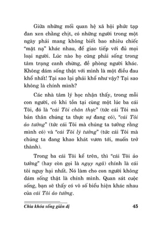 Giöõa nhöõng moái quan heä xaõ hoäi phöùc taïp
ñan xen chaèng chòt, coù nhöõng ngöôøi trong moät
ngaøy phaûi mang khoâng bieát bao nhieâu chieác
“maët naï” khaùc nhau, ñeå giao tieáp vôùi ñuû moïi
loaïi ngöôøi. Luùc naøo hoï cuõng phaûi soáng trong
taâm traïng canh chöøng, ñeà phoøng ngöôøi khaùc.
Khoâng daùm soáng thaät vôùi mình laø moät ñieàu ñau
khoå nhaát! Taïi sao laïi phaûi khoå nhö vaäy? Taïi sao
khoâng laø chính mình?
Caùc nhaø taâm lyù hoïc nhaän thaáy, trong moãi
con ngöôøi, coù khi toàn taïi cuøng moät luùc ba caùi
Toâi, ñoù laø “caùi Toâi chaân thöïc” (töùc caùi Toâi maø
baûn thaân chuùng ta thöïc söï ñang coù), “caùi Toâi
aûo töôûng” (töùc caùi Toâi maø chuùng ta töôûng raèng
mình coù) vaø “caùi Toâi lyù töôûng” (töùc caùi Toâi maø
chuùng ta ñang khao khaùt vöôn tôùi, muoán trôû
thaønh).
Trong ba caùi Toâi keå treân, thì “caùi Toâi aûo
töôûng” (hay coøn goïi laø nguïy ngaõ) chính laø caùi
toâi nguy haïi nhaát. Noù laøm cho con ngöôøi khoâng
daùm soáng thaät laø chính mình. Quan saùt cuoäc
soáng, baïn seõ thaáy coù voâ soá bieåu hieän khaùc nhau
cuûa caùi Toâi aûo töôûng.
Chìa khoùa soáng giaûn dò

45

 