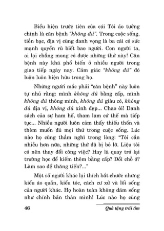 Bieåu hieän tröôùc tieân cuûa caùi Toâi aûo töôûng
chính laø caên beänh “khoâng ñuû”. Trong cuoäc soáng,
tieàn baïc, ñòa vò cuøng danh voïng laø ba caùi coù söùc
maïnh quyeán ruõ bieát bao ngöôøi. Con ngöôøi ta,
ai laïi chaúng mong coù ñöôïc nhöõng thöù naøy! Caên
beänh naøy khaù phoå bieán ôû nhieàu ngöôøi trong
giao tieáp ngaøy nay. Caûm giaùc “khoâng ñuû” ñoù
luoân luoân hieän höõu trong hoï.
Nhöõng ngöôøi maéc phaûi “caên beänh” naøy luoân
töï nhuû raèng: mình khoâng ñuû baèng caáp, mình
khoâng ñuû thoâng minh, khoâng ñuû giaøu coù, khoâng
ñuû ñòa vò, khoâng ñuû xinh ñeïp... Chao oâi! Danh
saùch cuûa söï ham hoá, tham lam cöù theá maø tieáp
tuïc... Nhieàu ngöôøi luoân caûm thaáy thieáu thoán vaø
theøm muoán ñuû moïi thöù trong cuoäc soáng. Luùc
naøo hoï cuõng thaàm nghó trong loøng: “Toâi caàn
nhieàu hôn nöõa, nhöõng thöù ñaõ bò boû lôõ. Lieäu toâi
coù neân thay ñoåi coâng vieäc? Hay laø quay trôû laïi
tröôøng hoïc ñeå kieám theâm baèng caáp? Ñoåi choã ôû?
Laøm sao ñeå thaêng tieán?...”
Moät soá ngöôøi khaùc laïi thích baét chöôùc nhöõng
kieåu aùo quaàn, kieåu toùc, caùch cö xöû vaø loái soáng
cuûa ngöôøi khaùc. Hoï hoaøn toaøn khoâng daùm soáng
nhö chính baûn thaân mình! Luùc naøo hoï cuõng
46

Quaø taëng traùi tim

 