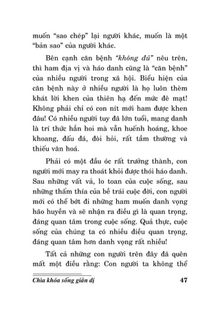muoán “sao cheùp” laïi ngöôøi khaùc, muoán laø moät
“baûn sao” cuûa ngöôøi khaùc.
Beân caïnh caên beänh “khoâng ñuû” neâu treân,
thì ham ñòa vò vaø haùo danh cuõng laø “caên beänh”
cuûa nhieàu ngöôøi trong xaõ hoäi. Bieåu hieän cuûa
caên beänh naøy ôû nhieàu ngöôøi laø hoï luoân theøm
khaùt lôøi khen cuûa thieân haï ñeán möùc ñeâ maït!
Khoâng phaûi chæ coù con nít môùi ham ñöôïc khen
ñaâu! Coù nhieàu ngöôøi tuy ñaõ lôùn tuoåi, mang danh
laø trí thöùc haún hoi maø vaãn hueánh hoaùng, khoe
khoang, ñaáu ñaù, ñoøi hoûi, raát taàm thöôøng vaø
thieáu vaên hoaù.
Phaûi coù moät ñaàu oùc raát tröôûng thaønh, con
ngöôøi môùi may ra thoaùt khoûi ñöôïc thoùi haùo danh.
Sau nhöõng vaát vaû, lo toan cuûa cuoäc soáng, sau
nhöõng thaám thía cuûa beà traùi cuoäc ñôøi, con ngöôøi
môùi coù theå bôùt ñi nhöõng ham muoán danh voïng
haõo huyeàn vaø seõ nhaän ra ñieàu gì laø quan troïng,
ñaùng quan taâm trong cuoäc soáng. Quaû thöïc, cuoäc
soáng cuûa chuùng ta coù nhieàu ñieàu quan troïng,
ñaùng quan taâm hôn danh voïng raát nhieàu!
Taát caû nhöõng con ngöôøi treân ñaây ñaõ queân
maát moät ñieàu raèng: Con ngöôøi ta khoâng theå
Chìa khoùa soáng giaûn dò

47

 