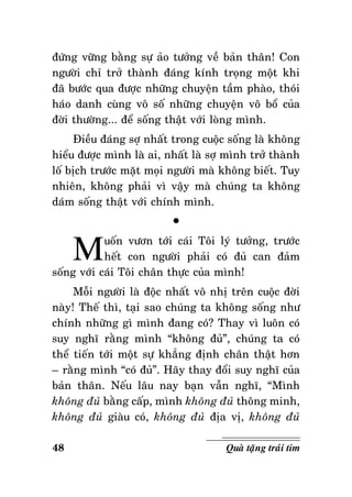 ñöùng vöõng baèng söï aûo töôûng veà baûn thaân! Con
ngöôøi chæ trôû thaønh ñaùng kính troïng moät khi
ñaõ böôùc qua ñöôïc nhöõng chuyeän taàm phaøo, thoùi
haùo danh cuøng voâ soá nhöõng chuyeän voâ boå cuûa
ñôøi thöôøng... ñeå soáng thaät vôùi loøng mình.
Ñieàu ñaùng sôï nhaát trong cuoäc soáng laø khoâng
hieåu ñöôïc mình laø ai, nhaát laø sôï mình trôû thaønh
loá bòch tröôùc maët moïi ngöôøi maø khoâng bieát. Tuy
nhieân, khoâng phaûi vì vaäy maø chuùng ta khoâng
daùm soáng thaät vôùi chính mình.

M

°

uoán vöôn tôùi caùi Toâi lyù töôûng, tröôùc
heát con ngöôøi phaûi coù ñuû can ñaûm
soáng vôùi caùi Toâi chaân thöïc cuûa mình!
Moãi ngöôøi laø ñoäc nhaát voâ nhò treân cuoäc ñôøi
naøy! Theá thì, taïi sao chuùng ta khoâng soáng nhö
chính nhöõng gì mình ñang coù? Thay vì luoân coù
suy nghó raèng mình “khoâng ñuû”, chuùng ta coù
theå tieán tôùi moät söï khaúng ñònh chaân thaät hôn
– raèng mình “coù ñuû”. Haõy thay ñoåi suy nghó cuûa
baûn thaân. Neáu laâu nay baïn vaãn nghó, “Mình
khoâng ñuû baèng caáp, mình khoâng ñuû thoâng minh,
khoâng ñuû giaøu coù, khoâng ñuû ñòa vò, khoâng ñuû
48

Quaø taëng traùi tim

 
