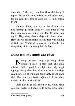xinh ñeïp...” thì nay baïn haõy thay theá baèng yù
nghó: “Toâi coù ñuû thoâng minh, toâi ñuû maûnh mai,
toâi ñuû giaûn dò!”. Chæ coù caùch ñoù, toâi môùi chính
laø toâi.
Noùi caùch khaùc, baïn haõy töï haøo veà baûn thaân
nhö nhöõng gì mình ñang coù. Haõy böôùc ñi vôùi
loøng can ñaûm vaø ngaång cao ñaàu ñeå nhìn moïi
ngöôøi. Haõy soáng thaønh thaät vôùi chính mình.
Haõy tin vaøo chính mình vaø chuù taâm vaøo nhöõng
gì tích cöïc. Nhöõng ñieàu naøy seõ trôû thaønh neàn
taûng vöõng chaéc cho töông lai cuûa baïn.

Ñöøng maõi thu mình vaøo voû oác

N

höng taïi sao, trong cuoäc soáng, nhieàu
ngöôøi cöù luoân töï tìm caùch che giaáu
mình? Nhieàu ngöôøi khaùc laïi caûm thaáy ngaïi
nguøng, khoâng daùm baøy toû nhöõng caûm xuùc thaät
cuûa mình. Hoï khoâng daùm soáng thaät, khoâng daùm
theå hieän baûn thaân tröôùc maët ngöôøi khaùc baèng
nhöõng gì nhö mình voán coù?
Chaéc haún laø coù raát nhieàu lyù do. Hoaøn caûnh
cuûa con ngöôøi ta khoâng ai laø hoaøn toaøn gioáng
Chìa khoùa soáng giaûn dò

49

 