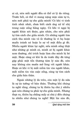 ai caû, neân moãi ngöôøi ñeàu coù theå coù lyù do rieâng.
Tröôùc heát, coù theå vì mang naëng maëc caûm töï ti,
neân môùi phaûi töï che giaáu mình! Coù khi vì tính
tình nhuùt nhaùt, chöa bieát caùch öùng xöû teá nhò
trong cuoäc soáng haèng ngaøy. Coù khi vì ngaïi bò
ngöôøi khaùc xeùt ñoaùn, gaùn nhaõn, cho neân phaûi
töï tìm caùch che giaáu mình. Coù nhöõng ngöôøi tìm
caùch thu mình vaøo voû oác thöôøng laø vì hoï hoaëc
muoán traùnh neù hoaëc lo sôï veà moät ñieàu gì ñoù.
Nhieàu ngöôøi khaùc laïi nghó, neáu mình soáng thaät
nhö nhöõng gì mình coù, mình seõ bò ngöôøi khaùc
xem thöôøng, chæ trích hoaëc laøm cho mình bò beõ
maët. Hoaëc cuõng coù khi laø do tröôùc ñaây ñaõ töøng
gaëp phaûi moät toån thöông taâm lyù naøo ñoù, neân
nay khoâng coøn muoán môû loøng vôùi ngöôøi khaùc.
Hoaëc coù khi vì bò maát nieàm tin vaøo ngöôøi khaùc,
maát nieàm tin vaøo cuoäc soáng, cuõng töï tìm caùch
che giaáu baûn thaân.
Ngoaøi nhöõng lyù do treân, coøn moät lyù do nöõa
laø söï aûo töôûng veà baûn thaân. Thöôøng khi chuùng
ta nghó raèng, chuùng ta bò thieân haï chuù yù nhieàu
quaù neân chuùng ta phaûi töï che giaáu mình. Nhöng
thöïc ra, thieân haï chaúng maáy ai chuù yù ñeán chuùng
ta nhieàu nhö chuùng ta nghó! Moät luùc naøo ñoù,
50

Quaø taëng traùi tim

 