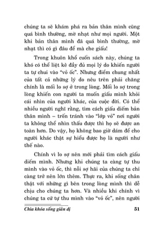 chuùng ta seõ khaùm phaù ra baûn thaân mình cuõng
quaù bình thöôøng, môø nhaït nhö moïi ngöôøi. Moät
khi baûn thaân mình ñaõ quaù bình thöôøng, môø
nhaït thì coù gì ñaâu ñeå maø che giaáu!
Trong khuoân khoå cuoán saùch naøy, chuùng ta
khoù coù theå lieät keâ ñaày ñuû moïi lyù do khieán ngöôøi
ta töï chui vaøo “voû oác”. Nhöng ñieåm chung nhaát
cuûa taát caû nhöõng lyù do neâu treân phaûi chaêng
chính laø moái lo sôï ôû trong loøng. Moái lo sôï trong
loøng khieán con ngöôøi ta muoán giaáu mình khoûi
caùi nhìn cuûa ngöôøi khaùc, cuûa cuoäc ñôøi. Coù theå
nhieàu ngöôøi nghó raèng, tìm caùch giaáu dieám baûn
thaân mình – troán traùnh vaøo “lôùp voû” nôi ngöôøi
ta khoâng theå nhìn thaáu ñöôïc thì hoï seõ ñöôïc an
toaøn hôn. Do vaäy, hoï khoâng bao giôø daùm ñeå cho
ngöôøi khaùc thaät söï hieåu ñöôïc hoï laø ngöôøi nhö
theá naøo.
Chính vì lo sôï neân môùi phaûi tìm caùch giaáu
dieám mình. Nhöng khi chuùng ta caøng töï thu
mình vaøo voû oác, thì noãi sôï haõi cuûa chuùng ta chæ
caøng trôû neân lôùn theâm. Thöïc ra, khi soáng chaân
thaät vôùi nhöõng gì beân trong loøng mình thì deã
chòu cho chuùng ta hôn. Vaø nhieàu khi chính vì
chuùng ta cöù töï thu mình vaøo “voû oác”, neân ngöôøi
Chìa khoùa soáng giaûn dò

51

 