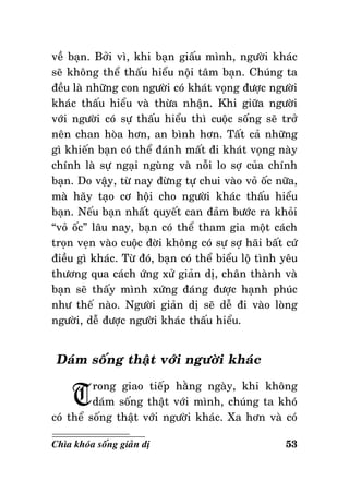 veà baïn. Bôûi vì, khi baïn giaáu mình, ngöôøi khaùc
seõ khoâng theå thaáu hieåu noäi taâm baïn. Chuùng ta
ñeàu laø nhöõng con ngöôøi coù khaùt voïng ñöôïc ngöôøi
khaùc thaáu hieåu vaø thöøa nhaän. Khi giöõa ngöôøi
vôùi ngöôøi coù söï thaáu hieåu thì cuoäc soáng seõ trôû
neân chan hoøa hôn, an bình hôn. Taát caû nhöõng
gì khieán baïn coù theå ñaùnh maát ñi khaùt voïng naøy
chính laø söï ngaïi nguøng vaø noãi lo sôï cuûa chính
baïn. Do vaäy, töø nay ñöøng töï chui vaøo voû oác nöõa,
maø haõy taïo cô hoäi cho ngöôøi khaùc thaáu hieåu
baïn. Neáu baïn nhaát quyeát can ñaûm böôùc ra khoûi
“voû oác” laâu nay, baïn coù theå tham gia moät caùch
troïn veïn vaøo cuoäc ñôøi khoâng coù söï sôï haõi baát cöù
ñieàu gì khaùc. Töø ñoù, baïn coù theå bieåu loä tình yeâu
thöông qua caùch öùng xöû giaûn dò, chaân thaønh vaø
baïn seõ thaáy mình xöùng ñaùng ñöôïc haïnh phuùc
nhö theá naøo. Ngöôøi giaûn dò seõ deã ñi vaøo loøng
ngöôøi, deã ñöôïc ngöôøi khaùc thaáu hieåu.

Daùm soáng thaät vôùi ngöôøi khaùc

T

rong giao tieáp haèng ngaøy, khi khoâng
daùm soáng thaät vôùi mình, chuùng ta khoù
coù theå soáng thaät vôùi ngöôøi khaùc. Xa hôn vaø coù
Chìa khoùa soáng giaûn dò

53

 