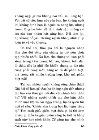 khoâng ngaïi gì maø khoâng noùi xaáu sau löng baïn.
Vôùi baát cöù vieäc laøm naøo cuûa baïn, hoï khoâng ngôùt
lôøi khaúng ñònh baïn laø ngöôøi coù naêng löïc, nhöng
trong loøng hoï luoân ñeå taâm rình raäp nhöõng sai
soùt cuûa baïn nhaèm haát caúng baïn. Noùi toùm laïi,
hoï khoâng heà yeâu thöông ngöôøi khaùc, nhöng laïi
luoân toû veû yeâu thöông.
Coù theå noùi, thoùi giaû doái laø nguyeân nhaân
laøm cho ñôøi soáng cuûa chuùng ta trôû neân phöùc
taïp nhieàu nhaát! Noù laøm cho chuùng ta luoân phaûi
soáng trong taâm traïng baát an, khoâng bieát ñaâu
laø thaät, ñaâu laø giaû? Noù khieán chuùng ta luùc naøo
cuõng phaûi caêng maét, caêng oùc ra ñeå phaân bieät,
maø trong raát nhieàu tröôøng hôïp, khoù maø phaân
bieät noåi!
Taïi sao nhieàu ngöôøi khoâng soáng chaân thaät?
Giaû doái ñeå laøm gì? Sao hoï khoâng nghó ñeán nhöõng
taùc haïi cuûa thoùi giaû doái ñoái vôùi chính baûn thaân
hoï? Vôùi nhöõng ngöôøi thích taïo cho baûn thaân
mình moät lôùp voû boïc nguïy trang, hoï ñaõ queân tuïc
ngöõ coù caâu: “Chieác kim trong boïc laâu ngaøy cuõng
loä.” Tìm caùch giaáu gieám moät ñieàu gì ñoù thì sôùm
muoän gì ñieàu ta giaáu gieám cuõng bò tieát loä baèng
caùch naøy hay caùch khaùc. Coá gaéng taïo cho mình
Chìa khoùa soáng giaûn dò

55

 