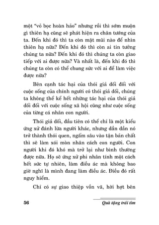 moät “voû boïc hoaøn haûo” nhöng roài thì sôùm muoän
gì thieân haï cuõng seõ phaùt hieän ra chaân töôùng cuûa
ta. Ñeán khi ñoù thì ta coøn maët muõi naøo ñeå nhìn
thieân haï nöõa? Ñeán khi ñoù thì coøn ai tin töôûng
chuùng ta nöõa? Ñeán khi ñoù thì chuùng ta coøn giao
tieáp vôùi ai ñöôïc nöõa? Vaø nhaát laø, ñeán khi ñoù thì
chuùng ta coøn coù theå chung söùc vôùi ai ñeå laøm vieäc
ñöôïc nöõa?
Beân caïnh taùc haïi cuûa thoùi giaû doái ñoái vôùi
cuoäc soáng cuûa chính ngöôøi coù thoùi giaû doái, chuùng
ta khoâng theå keå heát nhöõng taùc haïi cuûa thoùi giaû
doái ñoái vôùi cuoäc soáng xaõ hoäi cuõng nhö cuoäc soáng
cuûa töøng caù nhaân con ngöôøi.
Thoùi giaû doái, ñaàu tieân coù theå chæ laø moät kieåu
öùng xöû ñaùnh löøa ngöôøi khaùc, nhöng daàn daàn noù
trôû thaønh thoùi quen, ngaám saâu vaøo taän baûn chaát
thì seõ laøm xoùi moøn nhaân caùch con ngöôøi. Con
ngöôøi khi ñoù khoù maø trôû laïi nhö bình thöôøng
ñöôïc nöõa. Hoï seõ öùng xöû phi nhaân tính moät caùch
heát söùc töï nhieân, laøm ñieàu aùc maø khoâng bao
giôø nghó laø mình ñang laøm ñieàu aùc. Ñieàu ñoù raát
nguy hieåm.
Chæ coù söï giao thieäp voàn vaõ, hôøi hôït beân
56

Quaø taëng traùi tim

 