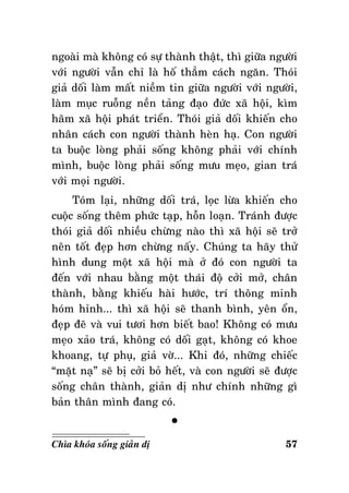 ngoaøi maø khoâng coù söï thaønh thaät, thì giöõa ngöôøi
vôùi ngöôøi vaãn chæ laø hoá thaúm caùch ngaên. Thoùi
giaû doái laøm maát nieàm tin giöõa ngöôøi vôùi ngöôøi,
laøm muïc ruoãng neàn taûng ñaïo ñöùc xaõ hoäi, kìm
haõm xaõ hoäi phaùt trieån. Thoùi giaû doái khieán cho
nhaân caùch con ngöôøi thaønh heøn haï. Con ngöôøi
ta buoäc loøng phaûi soáng khoâng phaûi vôùi chính
mình, buoäc loøng phaûi soáng möu meïo, gian traù
vôùi moïi ngöôøi.
Toùm laïi, nhöõng doái traù, loïc löøa khieán cho
cuoäc soáng theâm phöùc taïp, hoãn loaïn. Traùnh ñöôïc
thoùi giaû doái nhieàu chöøng naøo thì xaõ hoäi seõ trôû
neân toát ñeïp hôn chöøng naáy. Chuùng ta haõy thöû
hình dung moät xaõ hoäi maø ôû ñoù con ngöôøi ta
ñeán vôùi nhau baèng moät thaùi ñoä côûi môû, chaân
thaønh, baèng khieáu haøi höôùc, trí thoâng minh
hoùm hænh... thì xaõ hoäi seõ thanh bình, yeân oån,
ñeïp ñeõ vaø vui töôi hôn bieát bao! Khoâng coù möu
meïo xaûo traù, khoâng coù doái gaït, khoâng coù khoe
khoang, töï phuï, giaû vôø... Khi ñoù, nhöõng chieác
“maët naï” seõ bò côûi boû heát, vaø con ngöôøi seõ ñöôïc
soáng chaân thaønh, giaûn dò nhö chính nhöõng gì
baûn thaân mình ñang coù.
°
Chìa khoùa soáng giaûn dò

57

 