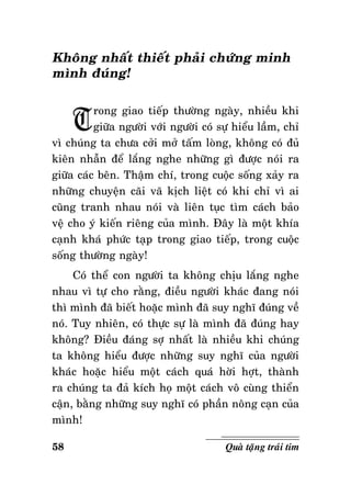 Khoâng nhaát thieát phaûi chöùng minh
mình ñuùng!

T

rong giao tieáp thöôøng ngaøy, nhieàu khi
giöõa ngöôøi vôùi ngöôøi coù söï hieåu laàm, chæ
vì chuùng ta chöa côûi môû taám loøng, khoâng coù ñuû
kieân nhaãn ñeå laéng nghe nhöõng gì ñöôïc noùi ra
giöõa caùc beân. Thaäm chí, trong cuoäc soáng xaûy ra
nhöõng chuyeän caõi vaõ kòch lieät coù khi chæ vì ai
cuõng tranh nhau noùi vaø lieân tuïc tìm caùch baûo
veä cho yù kieán rieâng cuûa mình. Ñaây laø moät khía
caïnh khaù phöùc taïp trong giao tieáp, trong cuoäc
soáng thöôøng ngaøy!
Coù theå con ngöôøi ta khoâng chòu laéng nghe
nhau vì töï cho raèng, ñieàu ngöôøi khaùc ñang noùi
thì mình ñaõ bieát hoaëc mình ñaõ suy nghó ñuùng veà
noù. Tuy nhieân, coù thöïc söï laø mình ñaõ ñuùng hay
khoâng? Ñieàu ñaùng sôï nhaát laø nhieàu khi chuùng
ta khoâng hieåu ñöôïc nhöõng suy nghó cuûa ngöôøi
khaùc hoaëc hieåu moät caùch quaù hôøi hôït, thaønh
ra chuùng ta ñaû kích hoï moät caùch voâ cuøng thieån
caän, baèng nhöõng suy nghó coù phaàn noâng caïn cuûa
mình!
58

Quaø taëng traùi tim

 