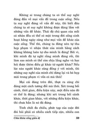 Khoâng ai trong chuùng ta coù theå suy nghó
ñuùng ñaén veà moïi vaán ñeà trong cuoäc soáng. Neáu
ta suy nghó ñuùng veà vaán ñeà naøy, thì bieát ñaâu
chuùng ta seõ suy nghó khoâng ñöôïc ñuùng laém vôùi
nhöõng vaán ñeà khaùc. Thaùi ñoä chuû quan cuûa moãi
caù nhaân ñeàu coù theå coù maët trong ñôøi soáng sinh
hoaït haèng ngaøy cuõng nhö moïi vaán ñeà khaùc cuûa
cuoäc soáng. Theá thì, chuùng ta ñöøng neân töï thu
heïp phaïm vi nhaän thöùc cuûa mình baèng caùch
khaêng khaêng luoân töï cho mình laø ñuùng! Bôûi vì,
khi mình ñaõ töï nghó raèng mình ñuùng roài, thì
laøm sao mình coù theå coøn chòu laéng nghe vaø hoïc
hoûi ñöôïc theâm ñieàu gì khaùc töø ngöôøi khaùc? Neáu
luùc naøo ngöôøi khaùc cuõng ñoàng yù vôùi mình, thì
nhöõng suy nghó cuûa mình chæ döøng laïi vaø boù heïp
maõi trong phaïm vi voán coù maø thoâi!
Moïi caùi ñuùng treân ñôøi, thöïc ra cuõng chæ
ñuùng moät caùch töông ñoái maø thoâi. Xeùt trong boái
caûnh, thôøi gian, ñieàu kieän naøy, moät ñieàu naøo ñoù
coù theå laø ñuùng; nhöng khi xeùt trong boái caûnh
khaùc, thôøi gian khaùc, vôùi nhöõng ñieàu kieän khaùc,
thì chöa haún laø noù ñaõ ñuùng.
Tính chaát ña chieàu, phöùc taïp cuûa cuoäc ñôøi
ñoøi hoûi phaûi coù nhieàu caùch tieáp caän, nhieàu con
Chìa khoùa soáng giaûn dò

59

 