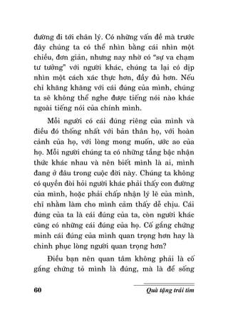 ñöôøng ñi tôùi chaân lyù. Coù nhöõng vaán ñeà maø tröôùc
ñaây chuùng ta coù theå nhìn baèng caùi nhìn moät
chieàu, ñôn giaûn, nhöng nay nhôø coù “söï va chaïm
tö töôûng” vôùi ngöôøi khaùc, chuùng ta laïi coù dòp
nhìn moät caùch xaùc thöïc hôn, ñaày ñuû hôn. Neáu
chæ khaêng khaêng vôùi caùi ñuùng cuûa mình, chuùng
ta seõ khoâng theå nghe ñöôïc tieáng noùi naøo khaùc
ngoaøi tieáng noùi cuûa chính mình.
Moãi ngöôøi coù caùi ñuùng rieâng cuûa mình vaø
ñieàu ñoù thoáng nhaát vôùi baûn thaân hoï, vôùi hoaøn
caûnh cuûa hoï, vôùi loøng mong muoán, öôùc ao cuûa
hoï. Moãi ngöôøi chuùng ta coù nhöõng taàng baäc nhaän
thöùc khaùc nhau vaø neân bieát mình laø ai, mình
ñang ôû ñaâu trong cuoäc ñôøi naøy. Chuùng ta khoâng
coù quyeàn ñoøi hoûi ngöôøi khaùc phaûi thaáy con ñöôøng
cuûa mình, hoaëc phaûi chaáp nhaän lyù leõ cuûa mình,
chæ nhaèm laøm cho mình caûm thaáy deã chòu. Caùi
ñuùng cuûa ta laø caùi ñuùng cuûa ta, coøn ngöôøi khaùc
cuõng coù nhöõng caùi ñuùng cuûa hoï. Coá gaéng chöùng
minh caùi ñuùng cuûa mình quan troïng hôn hay laø
chinh phuïc loøng ngöôøi quan troïng hôn?
Ñieàu baïn neân quan taâm khoâng phaûi laø coá
gaéng chöùng toû mình laø ñuùng, maø laø ñeå soáng
60

Quaø taëng traùi tim

 