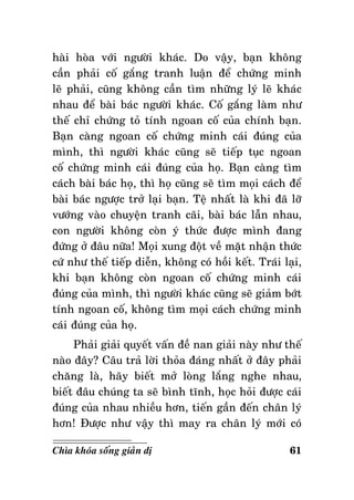 haøi hoøa vôùi ngöôøi khaùc. Do vaäy, baïn khoâng
caàn phaûi coá gaéng tranh luaän ñeå chöùng minh
leõ phaûi, cuõng khoâng caàn tìm nhöõng lyù leõ khaùc
nhau ñeå baøi baùc ngöôøi khaùc. Coá gaéng laøm nhö
theá chæ chöùng toû tính ngoan coá cuûa chính baïn.
Baïn caøng ngoan coá chöùng minh caùi ñuùng cuûa
mình, thì ngöôøi khaùc cuõng seõ tieáp tuïc ngoan
coá chöùng minh caùi ñuùng cuûa hoï. Baïn caøng tìm
caùch baøi baùc hoï, thì hoï cuõng seõ tìm moïi caùch ñeå
baøi baùc ngöôïc trôû laïi baïn. Teä nhaát laø khi ñaõ lôõ
vöôùng vaøo chuyeän tranh caõi, baøi baùc laãn nhau,
con ngöôøi khoâng coøn yù thöùc ñöôïc mình ñang
ñöùng ôû ñaâu nöõa! Moïi xung ñoät veà maët nhaän thöùc
cöù nhö theá tieáp dieãn, khoâng coù hoài keát. Traùi laïi,
khi baïn khoâng coøn ngoan coá chöùng minh caùi
ñuùng cuûa mình, thì ngöôøi khaùc cuõng seõ giaûm bôùt
tính ngoan coá, khoâng tìm moïi caùch chöùng minh
caùi ñuùng cuûa hoï.
Phaûi giaûi quyeát vaán ñeà nan giaûi naøy nhö theá
naøo ñaây? Caâu traû lôøi thoûa ñaùng nhaát ôû ñaây phaûi
chaêng laø, haõy bieát môû loøng laéng nghe nhau,
bieát ñaâu chuùng ta seõ bình tónh, hoïc hoûi ñöôïc caùi
ñuùng cuûa nhau nhieàu hôn, tieán gaàn ñeán chaân lyù
hôn! Ñöôïc nhö vaäy thì may ra chaân lyù môùi coù
Chìa khoùa soáng giaûn dò

61

 