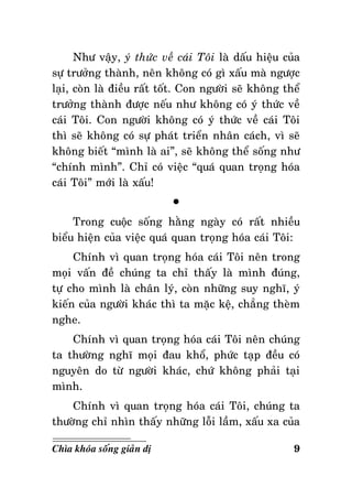 Nhö vaäy, yù thöùc veà caùi Toâi laø daáu hieäu cuûa
söï tröôûng thaønh, neân khoâng coù gì xaáu maø ngöôïc
laïi, coøn laø ñieàu raát toát. Con ngöôøi seõ khoâng theå
tröôûng thaønh ñöôïc neáu nhö khoâng coù yù thöùc veà
caùi Toâi. Con ngöôøi khoâng coù yù thöùc veà caùi Toâi
thì seõ khoâng coù söï phaùt trieån nhaân caùch, vì seõ
khoâng bieát “mình laø ai”, seõ khoâng theå soáng nhö
“chính mình”. Chæ coù vieäc “quaù quan troïng hoùa
caùi Toâi” môùi laø xaáu!
°
Trong cuoäc soáng haèng ngaøy coù raát nhieàu
bieåu hieän cuûa vieäc quaù quan troïng hoùa caùi Toâi:
Chính vì quan troïng hoùa caùi Toâi neân trong
moïi vaán ñeà chuùng ta chæ thaáy laø mình ñuùng,
töï cho mình laø chaân lyù, coøn nhöõng suy nghó, yù
kieán cuûa ngöôøi khaùc thì ta maëc keä, chaúng theøm
nghe.
Chính vì quan troïng hoùa caùi Toâi neân chuùng
ta thöôøng nghó moïi ñau khoå, phöùc taïp ñeàu coù
nguyeân do töø ngöôøi khaùc, chöù khoâng phaûi taïi
mình.
Chính vì quan troïng hoùa caùi Toâi, chuùng ta
thöôøng chæ nhìn thaáy nhöõng loãi laàm, xaáu xa cuûa
Chìa khoùa soáng giaûn dò

9

 