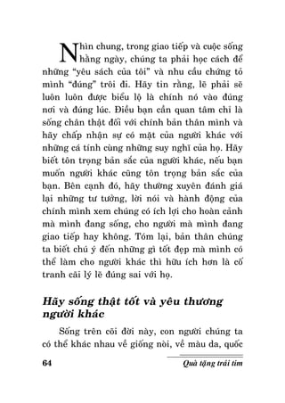 N

hìn chung, trong giao tieáp vaø cuoäc soáng
haèng ngaøy, chuùng ta phaûi hoïc caùch ñeå
nhöõng “yeâu saùch cuûa toâi” vaø nhu caàu chöùng toû
mình “ñuùng” troâi ñi. Haõy tin raèng, leõ phaûi seõ
luoân luoân ñöôïc bieåu loä laø chính noù vaøo ñuùng
nôi vaø ñuùng luùc. Ñieàu baïn caàn quan taâm chæ laø
soáng chaân thaät ñoái vôùi chính baûn thaân mình vaø
haõy chaáp nhaän söï coù maët cuûa ngöôøi khaùc vôùi
nhöõng caù tính cuøng nhöõng suy nghó cuûa hoï. Haõy
bieát toân troïng baûn saéc cuûa ngöôøi khaùc, neáu baïn
muoán ngöôøi khaùc cuõng toân troïng baûn saéc cuûa
baïn. Beân caïnh ñoù, haõy thöôøng xuyeân ñaùnh giaù
laïi nhöõng tö töôûng, lôøi noùi vaø haønh ñoäng cuûa
chính mình xem chuùng coù ích lôïi cho hoaøn caûnh
maø mình ñang soáng, cho ngöôøi maø mình ñang
giao tieáp hay khoâng. Toùm laïi, baûn thaân chuùng
ta bieát chuù yù ñeán nhöõng gì toát ñeïp maø mình coù
theå laøm cho ngöôøi khaùc thì höõu ích hôn laø coá
tranh caõi lyù leõ ñuùng sai vôùi hoï.

Haõy soáng thaät toát vaø yeâu thöông
ngöôøi khaùc
Soáng treân coõi ñôøi naøy, con ngöôøi chuùng ta
coù theå khaùc nhau veà gioáng noøi, veà maøu da, quoác
64

Quaø taëng traùi tim

 