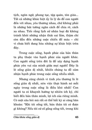 tòch, ngoân ngöõ, phong tuïc, taäp quaùn, toân giaùo...
Taát caû nhöõng khaùc bieät aáy laø lyù do ñeå con ngöôøi
ñeán vôùi nhau, yeâu thöông nhau, chöù khoâng phaûi
laø nhöõng böùc töôøng ngaên caùch ñeå chia reõ, caùch
xa nhau. Tieác raèng lòch söû nhaân loaïi ñaõ khoâng
traùnh khoûi nhöõng nhaän thöùc sai laàm, thaäm chí
coøn daãn ñeán nhöõng cuoäc chieán ñoå maùu – chæ
vì chöa bieát dung hoøa nhöõng söï khaùc bieät treân
ñaây.
Trong cuoäc soáng, haïnh phuùc cuûa baûn thaân
ta phuï thuoäc vaøo haïnh phuùc cuûa ngöôøi khaùc.
Con ngöôøi soáng treân ñôøi laø ñeå xaây döïng haïnh
phuùc yeân vui cuûa mình giöõa moïi ngöôøi! Ñaây laø
leõ soáng giaûn dò nhaát, khieán chuùng ta deã caûm
nhaän haïnh phuùc trong cuoäc soáng nhieàu nhaát.
Nhöng cuõng chính vì tình yeâu thöông laø leõ
soáng giaûn dò nhaát, neân vieäc thöïc haønh noù moãi
ngaøy trong cuoäc soáng laø ñieàu khoù nhaát! Con
ngöôøi ta coù khuynh höôùng töï nhieân ích kyû, chæ
bieát ñeán baûn thaân mình, lôïi ích cuûa rieâng mình.
Coù moät caâu hoûi maø raát coù theå baát kyø ai cuõng baên
khoaên: “Khi toâi soáng toát, baûn thaân toâi coù ñöôïc
gì khoâng? Neáu toâi cöù coá gaéng soáng toát, trong khi
Chìa khoùa soáng giaûn dò

65

 