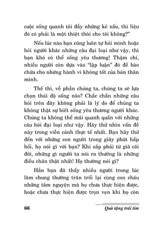 cuoäc soáng quanh toâi ñaày nhöõng keû xaáu, thì lieäu
ñoù coù phaûi laø moät thieät thoøi cho toâi khoâng?”
Neáu luùc naøo baïn cuõng luoân töï hoûi mình hoaëc
hoûi ngöôøi khaùc nhöõng caâu ñaïi loaïi nhö vaäy, thì
baïn khoù coù theå soáng yeâu thöông! Thaäm chí,
nhieàu ngöôøi coøn döïa vaøo “laäp luaän” ñoù ñeå baøo
chöõa cho nhöõng haønh vi khoâng toát cuûa baûn thaân
mình.
Theá thì, veà phaàn chuùng ta, chuùng ta seõ löïa
choïn thaùi ñoä soáng naøo? Chaéc chaén nhöõng caâu
hoûi treân ñaây khoâng phaûi laø lyù do ñeå chuùng ta
khoâng thaät söï bieát soáng yeâu thöông ngöôøi khaùc.
Chuùng ta khoâng theå maõi quanh quaån vôùi nhöõng
caâu hoûi ñaïi loaïi nhö vaäy. Haõy thöû nhìn vaán ñeà
naøy trong vieãn caûnh thöïc teá nhaát. Baïn haõy thöû
ñeán vôùi nhöõng con ngöôøi trong giaây phuùt haáp
hoái, hoï noùi gì vôùi baïn? Khi saép phaûi töø giaõ coõi
ñôøi, nhöõng gì ngöôøi ta noùi ra thöôøng laø nhöõng
ñieàu chaân thaät nhaát! Hoï thöôøng noùi gì?
Haún baïn ñaõ thaáy nhieàu ngöôøi trong luùc
laâm chung thöôøng traên troái laïi cuøng con chaùu
nhöõng taâm nguyeän maø hoï chöa thöïc hieän ñöôïc,
hoaëc chöa thöïc hieän ñöôïc troïn veïn khi hoï coøn
66

Quaø taëng traùi tim

 
